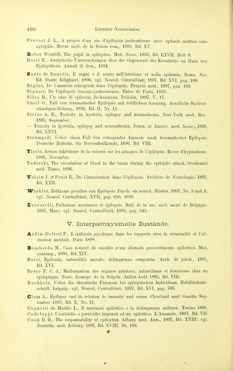Prevost J. L., A propos d'un eas d'e'pilepsie jacksonienne avec aphasie motriee sans agraphie. Revue med. de la Suisse rorn., 1895, Bd. XV. Reber Wendeil, The pupil in epilepties. Med. News, 1895, Bd. LXV1I, Heft 8. Rossi E., Analytische Untersuchungen über die Gegenwart des Kreatinins im Harn von Epileptikern. Annali di fren., 1894. Sante de Sanetis, II sogni e il sonno neH'isterismo et nella epilessia. Roma. Soe. Ed. Dante Allighieri, 1896; vgl. Neurol, Centraiblatt, 1897, Bd. XVI, pag. 180. Se'glas, De Famnesie retrograde dans l'e'pilepsie. Progres med., 1897, pag. 185. Siguier, De l'epüepsie bravais-jacksonienne. These de Paris, 1895. Silva B., Un caso di epilessia Jaeksoniana. Polielin, 1897, V, 17. Snell 0., Fall von traumatischer Epilepsie mit tödtlichem Ausgang. Aerztliche Sachver- ständigen-Zeitung, 1896, Bd. II, Nr. 11. Sterne A. E., Toxicity in hysteria, epilepsy and neurasthenia. New-York med. Ree. 1895, September. — Toxicity in hysteria, epilepsy and neurasthenia. Journ. of Americ. med. Assoc, 1896. Bd. XXVI. Strümpell, Ueber einen Fall von retrograder Amnesie nach traumatischer Epilepsie. Deutsche Zeitschr. für Nervenheilk.unde, 1896, Bd. VIII. Tis sie, Aetion inhibitoire de la volonte sur les attaques de l'e'pilepsie. Revue d'hypnotisme, 1895, Novembre. Todorski, The circulation of blood in the brain during the epileptic attack. Occidental med. Times, 1896. Voisin J. et Petit R., De l'intoxication dans l'e'pilepsie. Arehives de Neurologie, 1895. Bd. XXII. Winkler, Zeldzame gevallen van Epilepsie. Psych, en neurol. Bladen, 1897, Nr. 3 und 4 : vgl. Neurol. Centraiblatt, XVII, pag. 650, 1898. Zuccarelli, Pollutions noeturnes et e'pilepsie. Bull, de la soc. med. ment. de Belgique. 1895, Mars; vgl. Neurol. Centraiblatt, 1895, pag. 645. V. Interparoxysmelle Zustände. Ardin-Delteil P., L'epüepsie psyehique dans les rapports avec la eriminalite et l'ali. enation mentale. Paris 1898. Bombarda M., Caso notavel de suieidio n-'um alienado provavelmente epilettico. Med. contemp., 1896, Bd. XIV. Borri, Epilessia, imbecillitä morale, delinquenza congenita. Arch. di psich., 1895, Bd. XVI. Brero P. C. J., Malformation des organes genitaux, infantilisme et feminisme chez un epileptique. Nouv. Iconogr. de la Salpetr. Juillet-Aoüt 1895, Bd. VIII. Buehholz, Ueber die chronische Paranoia bei epileptischen Individuen. Habilitations- schrift. Leipzig; vgl. Neurol. Centralblatt, 1897, Bd. XVI, pag. 703. Clüm A., Epilepsy and its relation.to insanity and crime. Cleveland med. Gazette, Sep- tember 1895, Bd. X, No. 11. Cognetti de Martiis L., II marinaio epilettico e la delinquenza militare. Torino 1896. Codeluppi, Uxoricidio e parrieidio imputati ad un epilettico. L'Anomalo, 1897, Bd. VII'. Cook R. G., The responsability of epilepties. Albany med. Ann., 1897, Bd. XVIII; vgl. Deutsche med. Zeitung, 1897, Bd. XVIII, Nr. 103.