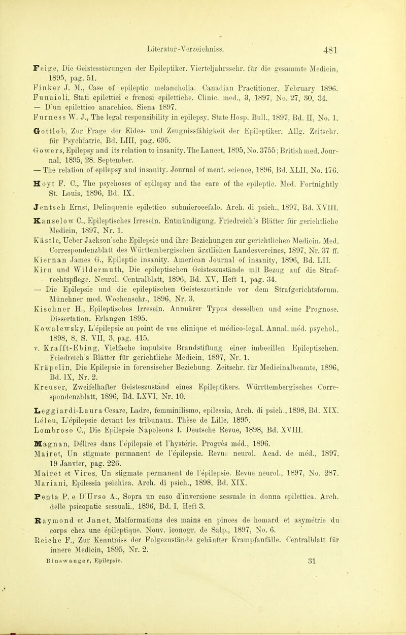 Feige, Die Geistesstörungen der Epileptiker. Vierteljahrssehr. für die gesamnite Mediein, 1895, pag. 51. Finker J. M., Case of epileptie melaneliolia. Canadian Praetitioner, February 1896. Funaioli, Stati epilettiei e frenosi epilettiehe. Clinie. med., 3, 1897, No. 27, 30, 34. — D'un epilettieo anarchieo. Siena 1897. Furness W. J., The legal responsibility in epilepsy. StateHosp. Bull., 1897, Bd. II, No. 1. Gottlob, Zur Frage der Eides- und Zeugnissfähigkeit der Epileptiker. Allg. Zeitsehr. für Psychiatrie, Bd. LIII, pag. 695. Gr owers, Epilepsy and its relation to insanity. TheLaneet, 1895, No. 3755; British med. Jour- nal, 1895, 28. September. — The relation of epilepsy and insanity. Journal of ment. seienee, 1896, Bd. XLII, No. 176. Hoyt F. C, The psyehoses of epilepsy and the care of the epileptie. Med. Fortnightly St. Louis, 1896, Bd. IX. Jentsch Ernst, Delinquente epilettieo submierocefalo. Areh. di psieh., 1897, Bd. XVIII. Kanselow C, Epileptisches Irresein. Entmündigung. Friedreich's Blätter für gerichtliche Mediein, 1897, Nr. 1. Kästle, Ueber Jaekson'sche Epilepsie und ihre Beziehungen zur gerichtlichen Mediein. Med. Correspondenzblatt des Württembergischen ärztlichen Landesvereines, 1897, Nr. 37 ff. Kiernan James G., Epileptie insanity. American Journal of insanity, 1896, Bd. LH. Kirn und Wildermuth, Die epileptischen Geisteszustände mit Bezug auf die Straf- rechtspflege. Neurol. Oentralblatt, 1896, Bd. XV, Heft 1, pag. 34. — Die Epilepsie und die epileptischen Geisteszustände vor dem Strafgerichtsforum. Münchner med. Wochensehr., 1896, Nr. 3. Kischner H., Epileptisches Irresein. Annuärer Typus desselben und seine Prognose. Dissertation. Erlangen 1895. Kowalewsky, L'e'pilepsie au point de vue elinique et me'dico-legal. Annal. med. psyehol., 1898, 8, S. VII, 3, pag. 415. v. Krafft-Ebing, Vielfache impulsive Brandstiftung einer imbecillen Epileptischen. Friedreich's Blätter für gerichtliche Mediein, 1897, Nr. 1. Kräpelin, Die Epilepsie in forensischer Beziehung. Zeitsehr. für Medicinalbeamte, 1896, Bd. IX, Nr. 2. Krenser, Zweifelhafter Geisteszustand eines Epileptikers. Würrtteinbergisehes Corre- spondenzblatt, 1896, Bd. LXVI, Nr. 10. Leggiardi-Laura Cesare, Ladre, femminilismo, epilessia, Areh. di psieh., 1898, Bd. XIX. Leleu, L'e'pilepsie devant les tribunaux. These de Lille, 1895. Lombroso 0., Die Epilepsie Napoleons I. Deutsche Revue, 1898, Bd. XVIII. Magnan, Delires dans 1'e'pilepsie et l'hysterie. Progres med., 1896. Mairet, Un stigmate permanent de l'epilepsie. Revue neurol. Aead. de med., 1897, 19 Janvier, pag. 226. Mairet et Vires, Un stigmate permanent de l'e'pilepsie. Revue neurol., 1897, No. 287. Mariani, Epilessia psiehiea. Areh. di psieh., 1898, Bd. XIX. Penta P. e D'Urso A., Sopra un easo d'inversione sessuale in donna epilettica. Areh. delle psieopatie sessuali., 1896, Bd. I, Heft 3. Raymond et Janet, Malformations des mains en pinees de homard et asyme'trie du corps ehez une epileptique. Nouv. ieonogr. de Salp., 1897, No. 6. Reiche F., Zur Kenntniss der Folgezustände gehäufter Krampfanfälle. Centraiblatt für innere Mediein, 1895, Nr. 2. Binswanger, Epilepsie. 31