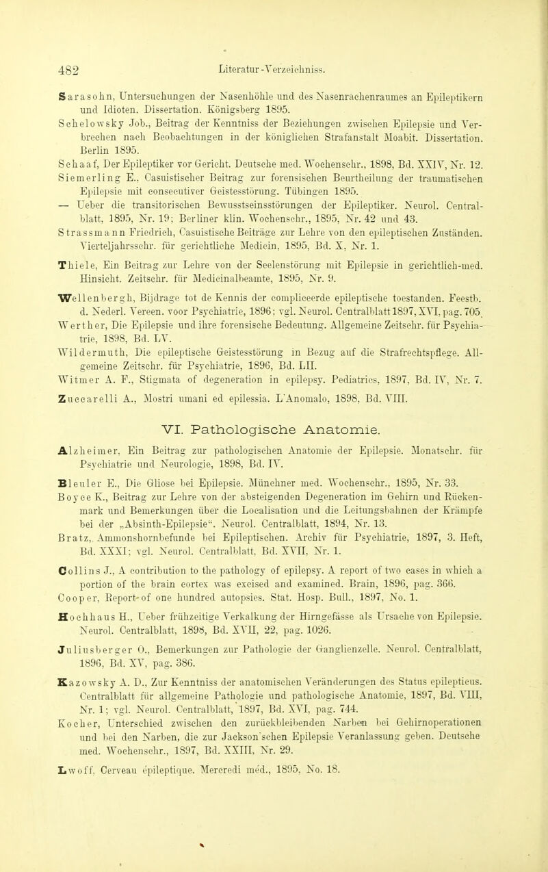 Sarasohn, Untersuchungen der Nasenhöhle und des Nasenrachenraumes an Epileptikern und Idioten. Dissertation. Königsberg 1895. Schelowsky Job., Beitrag der Kenntniss der Beziehungen zwischen Epilepsie und Ver- brechen nach Beobachtungen in der königlichen Strafanstalt Moabit. Dissertation. Berlin 1895. Schaaf, Der Epileptiker vor Gericht. Deutsehe med. Woehenschr., 1898, Bd. XXIV, Nr. 12. Siemerling E.. Casuistiseher Beitrag zur forensischen Beurtheilung der traumatischen Epilepsie mit eonsecutiver Geistesstörung. Tübingen 1895. — Ueber die transitorisehen Bewusstseinsstörungen der Epileptiker. Neurol. Central- blatt, 1895, Nr. 19: Berliner klin. Woehenschr., 1895, Nr. 42 und 43. Strassmann Friedrich, CasuistischeBeiträge zur Lehre von den epileptischen Zuständen. Vierteljahrssc-hr. für gerichtliche Mediein, 1895, Bd. X, Nr. 1. Thiele, Ein Beitrag zur Lehre von der Seelenstörung mit Epilepsie in gerichtlich-med. Hinsicht. Zeitsehr. für Medieinalbeamte, 1895, Nr. 9. Wellenbergh, Bijdrage tot de Kennis der compliceerde epileptische toestanden. Feestb. d. Nederl. Vereen. voor Psychiatrie, 1896; vgl. Neurol. Centralblatt 1897, XVI. pag. 705. Wert her, Die Epilepsie und ihre forensische Bedeutung. Allgemeine Zeitsehr. für Psychia- trie, 1898, Bd. LV. Wildermuth, Die epileptische Geistesstörung in Bezug auf die Strafreehtspflege. All- gemeine Zeitsehr. für Psychiatrie, 1896, Bd. LH. Witmer A. F., Stigmata of degeneration in epilepsy. Pediatries. 1897, Bd. IV, Nr. 7. Zueearelli A., Mostri uuiani ed epilessia. L'Anomalo, 1898, Bd. VIII. VI. Pathologische Anatomie. Alzheimer, Ein Beitrag zur pathologischen Anatomie der Epilepsie. Monatsehr. für Psychiatrie und Neurologie, 1898, Bei. IV. Bleuler E., Die Gliose bei Epilepsie. Münchner med. Woehenschr., 1895, Nr. 33. Boyee K., Beitrag zur Lehre von der absteigenden Degeneration im Gehirn und Eüeken- niark und Bemerkungen über die Localisation und die Leitungsbalmen der Krämpfe bei der „Absinth-Epilepsie. Neurol. Centralblatt, 1894, Nr. 13. Bratz, Ammonshornbefunde bei Epileptischen. Archiv für Psychiatrie, 1897, 3. Heft, Bd. XXXI; vgl. Neurol. Centralblatt, Bd. XVII, Nr. 1. Collins J., A contribution to the pathology of epilepsy. A report of two eases in whieh a portion of the brain eortex was excised and examined. Brain, 1896, pag. 366. Cooper, Eeport-of one hundred autopsies. Stat. Hosp. Bull, 1897, No. 1. Hochhaus H., Ueber frühzeitige Verkalkung der Hirngefässe als Ursache von Epilepsie. Neurol. Centralblatt, 1898, Bd. XVII, 22, pag. 1026. Juliusberger 0., Bemerkungen zur Pathologie der Ganglienzelle. Neurol. Centralblatt, 1896, Bd. XV, pag. 386. Kazowsky A. D., Zur Kenntniss der anatomischen Veränderungen des Status epileptieus. Centralblatt für allgemeine Pathologie und pathologische Anatomie, 1897, Bd. VIII, Nr. 1; vgl. Neurol. Centralblatt,' 1897, Bd. XVI, pag. 744. Kocher, Unterschied zwischen den zurückbleibenden Narben bei Gehirnoperationen und bei den Narben, die zur Jaekson'sehen Epilepsie Veranlassung geben. Deutsehe med. Woehenschr., 1897, Bd. XXIII, Nr. 29. Lwoff, Cerveau epileptique. Mercredi med., 1895. No. 18.