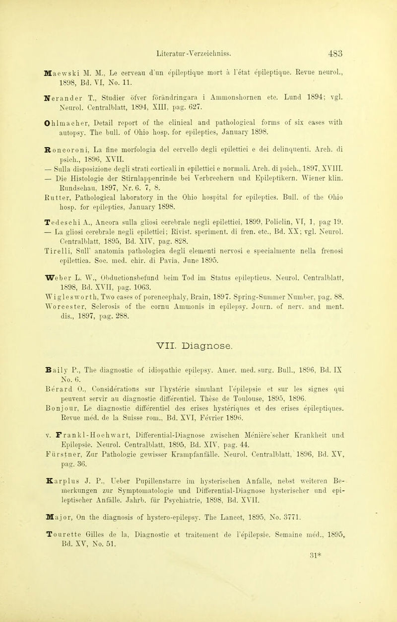 Maewski M. M., Le cerveau d'un e'pileptique mort ä l'etat epileptique. Revue neurol., 1898, Bd. VI, No. 11. N er and er T., Studier öfver föriindringara i Amuionshornen ete. Lund 1894: vgl. Neurol. Centralblatt, 1894, XIII, pag. 627. Ohl mach er, Detail report of the elinieal and pathologieal fonns of sis eases with autopsy. The bull, of Ohio hosp. for epilepties, January 1898. Roneoroni, La fine niorfologia del eervello degli epilettiei e dei delinquenti. Arch. di psieh., 1896, XVII. — Sulla disposizione degli strati eortieali in epilettiei e norinali. Areh. di psieh., 1897. XVIII. — Die Histologie der Stirnlappenrinde bei Verbrechern und Epileptikern. Wiener klin. Rundschau. 1897, Nr. 6. 7, 8. Rutter, Pathologieal laboratory in the Ohio hospital for epilepties. Bull, of the Ohio hosp. for epilepties, January 1898. Tedesehi A., Aneora sulla giiosi cerebrale negli epilettiei, 1899, Polielin, VI, 1. pag 19. — La giiosi cerebrale negli epilettiei; Rivist. speriuient. di fren. etc., Bd. XX; vgl. Neurol. Centralblatt, 1895, Bd. XIV, pag. 828. Tire Iii, Süll' anatoniia pathologiea degli eleiuenti nervosi e specialinente nella frenosi epilettica. Soc. med. ehir. di Pavia, June 1895. Weber L. W., Obduetionsbefund beim Tod im Status epileptieus. Neurol. Centralblatt, 1898, Bd. XVII, pag. 1063. Wiglesworth, Two eases of poreneephaly, Brain, 1897. Spring-Sunmier Number, pag. 88. Woreester, Sclerosis of the cornu Ammonis in epilepsy. Journ. of nerv, and Dient. dis., 1897, pag. 288. VII. Diagnose. Baily P., The diagnostie of idiopathic epilepsy. Amer. med. surg. Bull., 1896, Bd. IX No. 6. Be'rard 0., Conside'rations sur l'hysterie siuiulant l'e'pilepsie et sur les signes qui peuvent servir au diagnostie diffe'rentiel. These de Toulouse, 1895, 1896. Bonjour, Le diagnostie diffe'rentiel des erises hysteriques et des erises epileptiques. Revue med. de la Suisse rom., Bd. XVI, Ferner 1896. v. Frankl-Hoehwart, Differential-Diagnose zwischen Me'niere'seher Krankheit und Epilepsie. Neurol. Centralblatt, 1895, Bd. XIV, pag. 44. Fiirstner, Zur Pathologie gewisser Krampfanfalle. Neurol. Centralblatt. 1896, Bd. XV, pag. 36. Karplus J. P.. Ueber Pupillenstarre im hysterischen Anfalle, nebst weiteren Be- merkungen zur Symptomatologie und Differential-Diagnose hysterischer und epi- leptischer Anfälle. Jahrb. für Psychiatrie, 1898, Bd. XVII. Major, On the diagnosis of hystero-epilepsy. The Lanc-et, 1895, No. 3771. Tourette Gilles de la, Diagnostie et traitement de l'epilepsie. Semaine med., 1895, Bd. XV, No. 51. 31*