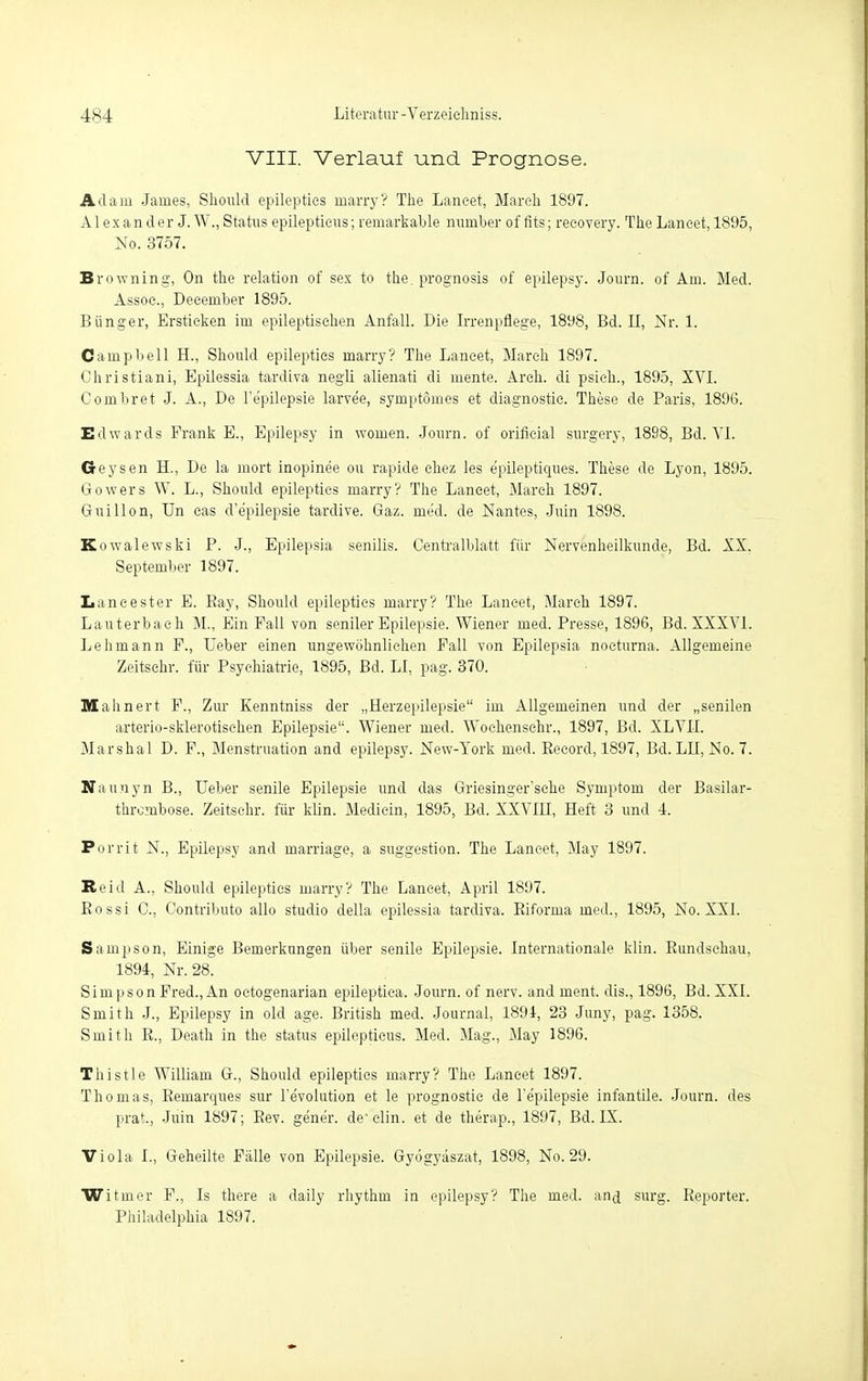 VIII. Verlauf und Prognose. Adam James, Should epilepties marry? The Laneet, March 1897. Alexander J. W., Status epileptieus; remarkable number of fits; recovery. The Laneet, 1895, No. 3757. Browning, On the relation of sex to the. prognosis of epilepsy. Journ. of Am. Med. Assoc, December 1895. Bünger, Ersticken im epileptischen Anfall. Die Irrenpflege, 1898, Bd. II, Nr. 1. Campbell H., Should epilepties marry? The Laneet, March 1897. Christiani, Epilessia tardiva negli alienati di mente. Areh. di psich., 1895, XVI. Combret J. A., De l'e'pilepsie larve'e, symptömes et diagnostic. These de Paris, 189(3. Edwards Frank E., Epilepsy in woruen. Journ. of orificial surgery, 1898, Bd. VI. Geysen H., De la mort inopinee ou rapide chez les e'pileptiques. These de Lyon, 1895. Gowers W. L., Should epilepties marry? The Laneet, March 1897. Guillon, Un eas d'epilepsie tardive. Gaz. me'd. de Nantes, Juin 1898. Kowalewski P. J., Epilepsia senilis. Centralblatt für Nervenheilkunde, Bd. XX, September 1897. Laneester E. Ray, Should epilepties marry? The Laneet, March 1897. Lauterbach M., Ein Fall von seniler Epilepsie. Wiener med. Presse, 1896, Bd. XXXVI. Lehmann F., Ueber einen ungewöhnlichen Fall von Epilepsia nocturna. Allgemeine Zeitschr. für Psychiatrie, 1895, Bd. LI, pag. 370. Mahnert F., Zur Kenntniss der „Herzepilepsie im Allgemeinen und der „senilen arterio-sklerotischen Epilepsie. Wiener med. Wochensehr., 1897, Bei. XLVII. Marshai D. F., Menstruation and epilepsy. New-York med. Becord, 1897, Bd. LIi, No. 7. Naunyn B., Ueber senile Epilepsie und das Griesinger'sehe Symptom der Basilar- thrembose. Zeitschr. für klin. Mediein, 1895, Bd. XXVIH, Heft 3 und 4. Porrit N., Epilepsy and marriage, a Suggestion. The Laneet, May 1897. Reiil A., Should epilepties marry? The Laneet, April 1897. Rossi C, Contributo allo studio della epilessia tardiva. Biforma med., 1895, No. XXI. Sampson, Einige Bemerkungen über senile Epilepsie. Internationale klin. Rundschau, 1894, Nr. 28. Simpson Fred., An octogenarian epileptica. Journ. of nerv, and ment. dis., 1896, Bd. XXI. Smith J., Epilepsy in old age. British med. Journal, 1891, 23 Juny, pag. 1358. Smith R., Death in the status epileptieus. Med. Mag., May 1896. Thistle William G., Should epilepties marry? The Laneet 1897. Thomas, Reinarcpaes sur l'e'volution et le prognostie de l'e'pilepsie infantile. Journ. des prat.j Juin 1897; Rev. ge'ne'r. de elin. et de therap., 1897, Bd. IX. Viola I., Geheilte Fälle von Epilepsie. Gyögyäszat, 1898, No. 29. Witmer F., Is there a daily rhythm in epilepsy? The med. and surg. Reporter. Philadelphia 1897.