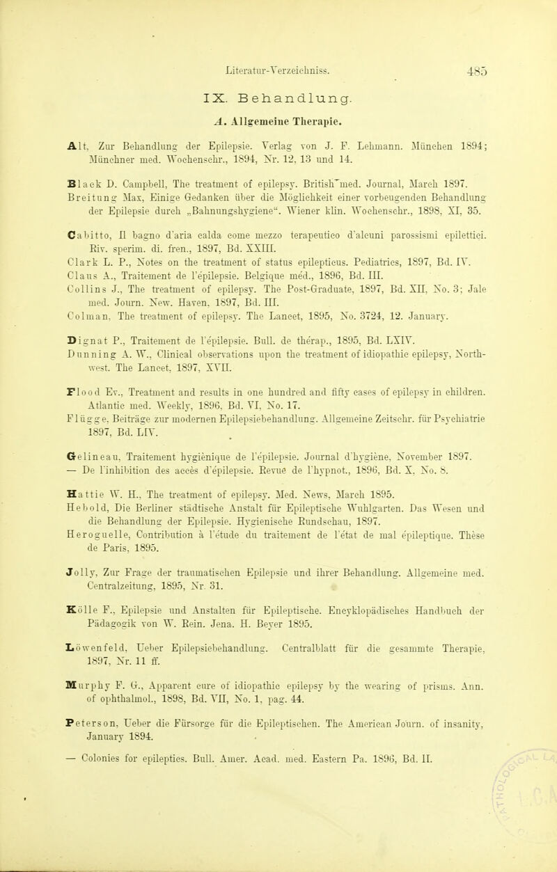 IX. Behandlung. A. Allgemeine Therapie. Alt. Zur Behandlung der Epilepsie. Verlag von J. F. Lehmann. München 1894; Münchner med. Wochensehr., 1894, Nr. 12, 13 und 14. Black D. Campbell, The treatinent of epilepsy. British^med. Journal, March 1897. Breitung Max, Einige Gedanken über die Möglichkeit einer vorbeugenden Behandlung der Epilepsie durch „Bahnungshygiene. Wiener klin. Wochensehr., 1898, XI, 35. Cabitto, II bagno d'aria ealda eome mezzo terapeutico d'aleuni parossismi epilettiei. Biv. sperim. di. Iren., 1897, Bd. XXIII. Clark L. P., Notes on the treatment of status epileptieus. Pediatries, 1897, Bd. IV. Claus A., Traiteinent de l'e'pilepsie. Belgique med., 1896, Bd. III. Collins J., The treatinent of epilepsy. The Post-Graduate, 1897, Bd. XII, No. 3; Jale med. Journ. New. Häven, 1897, Bd. III. Colinan, The treatment of epilepsy. The Laneet, 1895, No. 3724, 12. January. Dignat P., Traitement de l'e'pilepsie. Bull, de therap., 1895, Bd. LXIV. Dunning A.W., Clinieal observations upon the treatment of idiopathie epilepsy, North- west. The Laneet, 1897, XVII. Flood Ev., Treatment and results in one hundred and fifty eases of epilepsy in children. Atlantic med. Weekly, 1896, Bd. VI, No. 17. Flügge, Beiträge zur modernen Epilepsiebehandlung. Allgemeine Zeitsehr. für Psychiatrie 1897, Bd. LTV Crelineau, Traitement hygienique de l'e'pilepsie. Journal d'hygiene, November 1897. — De L'inMbition des aeees d'e'pilepsie. Bevue de l'hypnot., 1896, Bd. X. No. 8. Hattie W. H., The treatment of epilepsy. Med. News, March 1895. Hebold, Die Berliner städtische Anstalt für Epileptische Wuhlgarten. Das Wesen und die Behandlung der Epilepsie. Hygienische Bundsehau, 1897. Heroguelle, Contribution ä l'etude du traitement de l'e'tat de mal e'pileptique. These de Paris, 1895. Jolly, Zur Frage der traumatischen Epilepsie und ihrer Behandlung. Allgemeine med. Centraizeitung, 1895, Nr. 31. Külle F., Epilepsie und Anstalten für Epileptische. Eneyklopädisehes Handbuch der Pädagogik von W. Bein. Jena. H. Beyer 1895. L ö wen fei d, Ueber Epilepsiebehandlung. Cenrralblatt für die gesammte Therapie. 1897, Nr. 11 ff. Murphy F. G., Apparent eine of idiopathie epilepsy by the wearing of prisms. Ann. of ophthalmol., 1898, Bd. VH, No. 1, pag. 44. Peters on, Ueber die Fürsorge für die Epileptischen. The American Journ. of insanity, January 1894. — Colonies for epilepties. Bull. Auier. Aead. med. Eastern Pa. 1896, Bd. II.