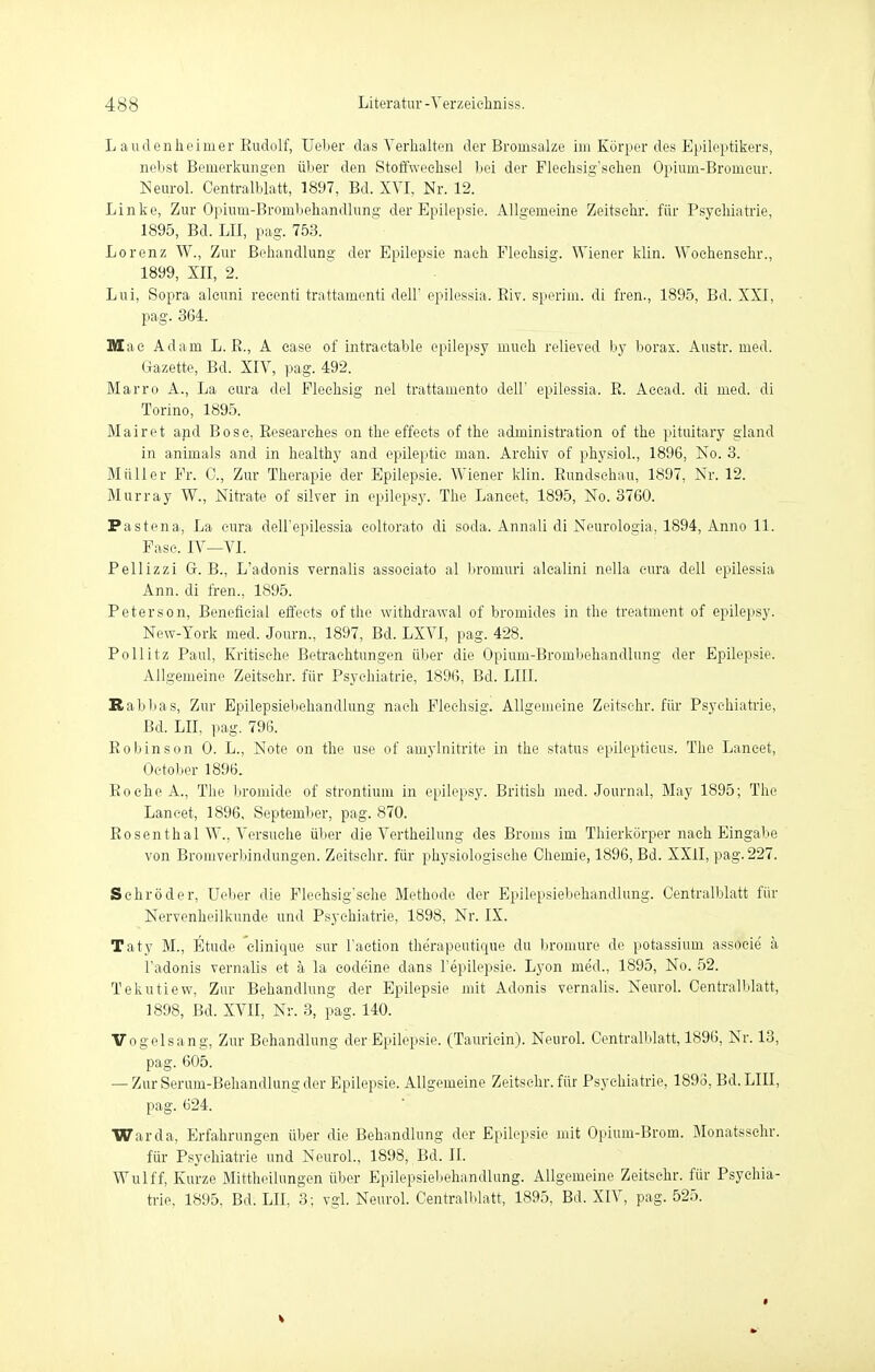 L au den he im er Kudolf, lieber das Verhalten der Bromsalze im Körper des Epileptikers, nebst Bemerkungen über den Stoffwechsel bei der Fleehsig'schen Opium-Bromeur. Neurol. Centraiblatt, 1897, Bd. XVI, Nr. 12. Linke, Zur Opiuin-Bronibehandlung der Epilepsie. Allgemeine Zeitschi-, für Psychiatrie, 1895, Bd. LH, pag. 753. Lorenz W., Zur Behandlung der Epilepsie nach Flechsig. Wiener klin. Woehensehr., 1899, XII, 2. Lui, Sopra alcuni reeenti trattamenti dell' epilessia. Riv. sperim. di fren., 1895, Bd. XXI, pag. 364. Mac Adam L. R., A case of intractable epilepsy mueh relieved by borax. Austr. med. Gazette, Bd. XIV, pag. 492. Marro A., La eura del Flechsig nel trattamento dell' epilessia. R. Accad. di med. di Torino, 1895. Mairet and Bose. Researches on the effeets of the administration of the pituitary gland in animals and in healthy and epileptic man. Archiv of physiol., 1896, No. 3. Müller Fr. C, Zur Therapie der Epilepsie. Wiener klin. Rundschau, 1897, Nr. 12. Murray W., Nitrate of silver in epilepsy. The Laneet, 1895, No. 3760. Pastena, La eura dell'epilessia coltorato di soda. Annali di Neurologia, 1894, Anno 11. Fase. IV—VI. Pellizzi G. B., L'adonis vernalis associato al bromuri alealini nella eura dell epilessia Ann. di fren., 1895. Peterson, Benefieial effeets of the withdrawal of bromides in the treatment of epilepsy. New-York med. Journ., 1897, Bd. LXVI, pag. 428. Pollitz Paul, Kritische Betrachtungen über die Opium-Brombehandlung der Epilepsie. Allgemeine Zeitschr. für Psychiatrie, 1896, Bd. LIII. Rabbas, Zur Epilepsiebehandlung nach Flechsig. Allgemeine Zeitschr. für Psychiatrie, Bd. LH, pag. 796. Robinson 0. L., Note on the use of amylnitrite in the status epileptieus. The Laneet, Oetober 1896. Roche A., The bromide of Strontium in epilepsy. British med. Journal, May 1895; The Laneet, 1896, September, pag. 870. Rosenthal W., Versuche über die Vertheilung des Broms im Thierkörper nach Eingabe von Bromverbindungen. Zeitschr. für physiologische Chemie, 1896, Bd. XXII, pag. 227. Schröder, Ueber die Flechsig'sche Methode der Epilepsiebehandlung. Centralblatt für Nervenheilkunde und Psychiatrie, 1898, Nr. IX. Taty M., Etüde 'clinique sur l'aetion therapeutique du bromure de potassium associe' a l'adonis vernalis et ä la eodeine dans l'epilepsie. Lyon me'd., 1895, No. 52. Tekutiew, Zur Behandlung der Epilepsie mit Aclonis vernalis. Neurol. Centralblatt, 1898, Bd. XVII, Nr. 3, pag. 140. Vogelsang, Zur Behandlung der Epilepsie. (Tauriein). Neurol. Centralblatt, 1896, Nr. 13, pag. 605. — Zur Serum-Behandlung der Epilepsie. Allgemeine Zeitschr. für Psychiatrie, 1893, Bd. LIII, pag. 624. Warda, Erfahrungen über die Behandlung der Epilepsie mit Opium-Brom. Monatsschr. für Psychiatrie und Neurol., 1898, Bd. II. Wulff, Kurze Mittheilungen über Epilepsiebehandlung. Allgemeine Zeitschr. für Psychia- trie, 1895. Bd. LH, 3; vgl. Neurol. Centralblatt, 1895, Bd. XIV, pag. 525. i