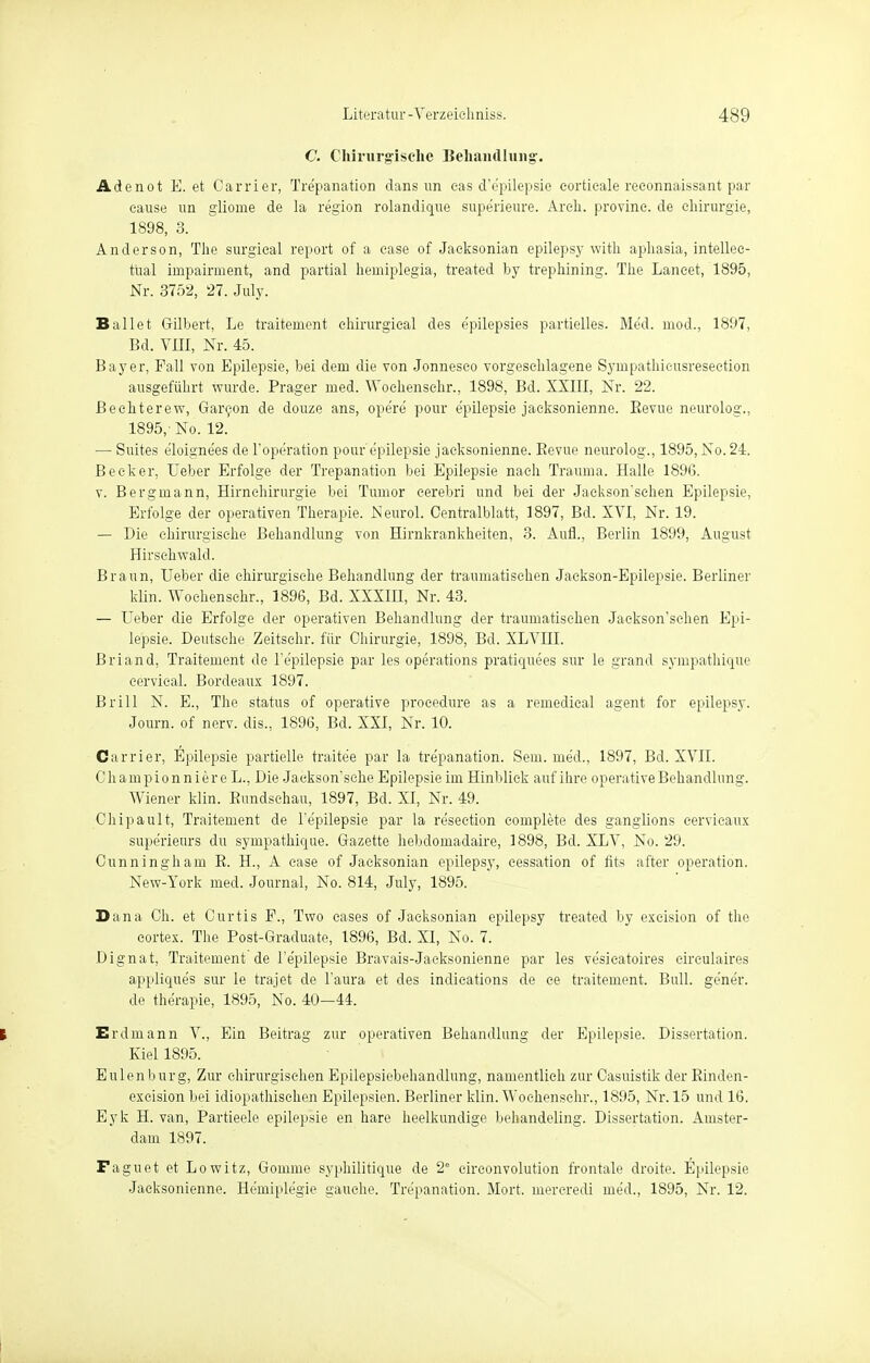 C. Chirurgische Behandlung'. Adenot E. et Carrier, Trepanation dans un eas d'e'pilepsie corticale reeonnaissant par cause un glioine de la region rolandique supe'rieure. Areh. provine. de Chirurgie, 1898, 3. Anderson, The surgical report of a case of Jacksonian epilepsy with aphasia, intellec- tual impairment, and partial hemiplegia, treated by trephining. The Laneet, 1895, Nr. 3752, 27. July. Ballet Gilbert, Le traitement chirurgical des e'pilepsies partielles. Med. niod., 1897, Bd. VIII, Nr. 45. Bayer, Fall von Epilepsie, bei dem die von Jonneseo vorgeschlagene Synipathieusresection ausgeführt wurde. Prager med. Woehenschr., 1898, Bd. XXIII, Nr. 22. Bechterew, Gareon de douze ans, ope're pour e'pilepsie jaeksonienne. Bevue neurolog., 1895, No. 12. — Suites eloignees de l'operation pour e'pilepsie jaeksonienne. Bevue neurolog., 1895, No. 24. Becker, lieber Erfolge der Trepanation bei Epilepsie nach Trauma. Halle 189G. v. Bergmann, Hirnchirurgie bei Tmnor eerebri und bei der Jackson'schen Epilepsie, Erfolge der operativen Therapie. Neurol. Centraiblatt, 1897, Bd. XVI, Nr. 19. — Die chirurgische Behandlung von Hirnkrankheiten, 3. Aufl., Berlin 1899, August Hirsehwakl. Braun, Ueber die chirurgische Behandlung der traumatischen Jackson-Epilepsie. Berliner klin. Woehenschr., 1896, Bd. XXXIH, Nr. 43. — Ueber die Erfolge der operativen Behandlung der traumatischen Jackson'schen Epi- lepsie. Deutsche. Zeitsehr. für Chirurgie, 1898, Bd. XLVIII. Briand, Traitement de l'e'pilepsie par les Operations pratiquees sur le grand sympathique eervieal. Bordeaux 1897. Brill N. E., The status of operative procedure as a remedieal agent for epilepsy. Journ. of nerv, dis., 1896, Bd. XXI, Nr. 10. Carrier, Epilepsie partielle traitee par la tre'panation. Sem. med., 1897, Bd. XVII. Championniere L., Die Jaekson'sehe Epilepsie im Hinblick auf ihre operative Behandlung. Wiener klin. Bundsehau, 1897, Bd. XI, Nr. 49. Chipault, Traitement de l'epilepsie par la re'seetion complete des ganglions eervicaux supe'rieurs du sympathique. Gazette hebdomadaire, 1898, Bd. XLV, No. 29. Cunningham B. H., A case of Jacksonian epilepsy, eessation of fits after Operation. New-York med. Journal, No. 814, July, 1895. Dana Ch. et Curtis F., Two cases of Jacksonian epilepsy treated by exeision of the cortex. The Post-Graduate, 1896, Bd. XI, No. 7. Dignat, Traitement de l'epilepsie Bravais-Jacksonienne par les vesicatoires cireulaires appliques sur le trajet de l'aura et des indieations de ce traitement. Bull, gener. de therapie, 1895, No. 40—44. t Erdmann V., Ein Beitrag zur operativen Behandlung der Epilepsie. Dissertation. Kiel 1895. Eulen bürg, Zur chirurgischen Epilepsiebehandlung, namentlich zur Casuistik der Binden- excision bei idiopathischen Epilepsien. Berliner klin. Woehenschr., 1895, Nr. 15 und 16. Eyk H. van, Partieele epilepsie en hare heelkundige behandeling. Dissertation. Amster- dam 1897. Faguet et Lowitz, Gomme syphilitique de 2e cireonvolution frontale droite. Epilepsie Jaeksonienne. Hemiplegie gauche. Tre'panation. Mort. mercredi med., 1895, Nr. 12.