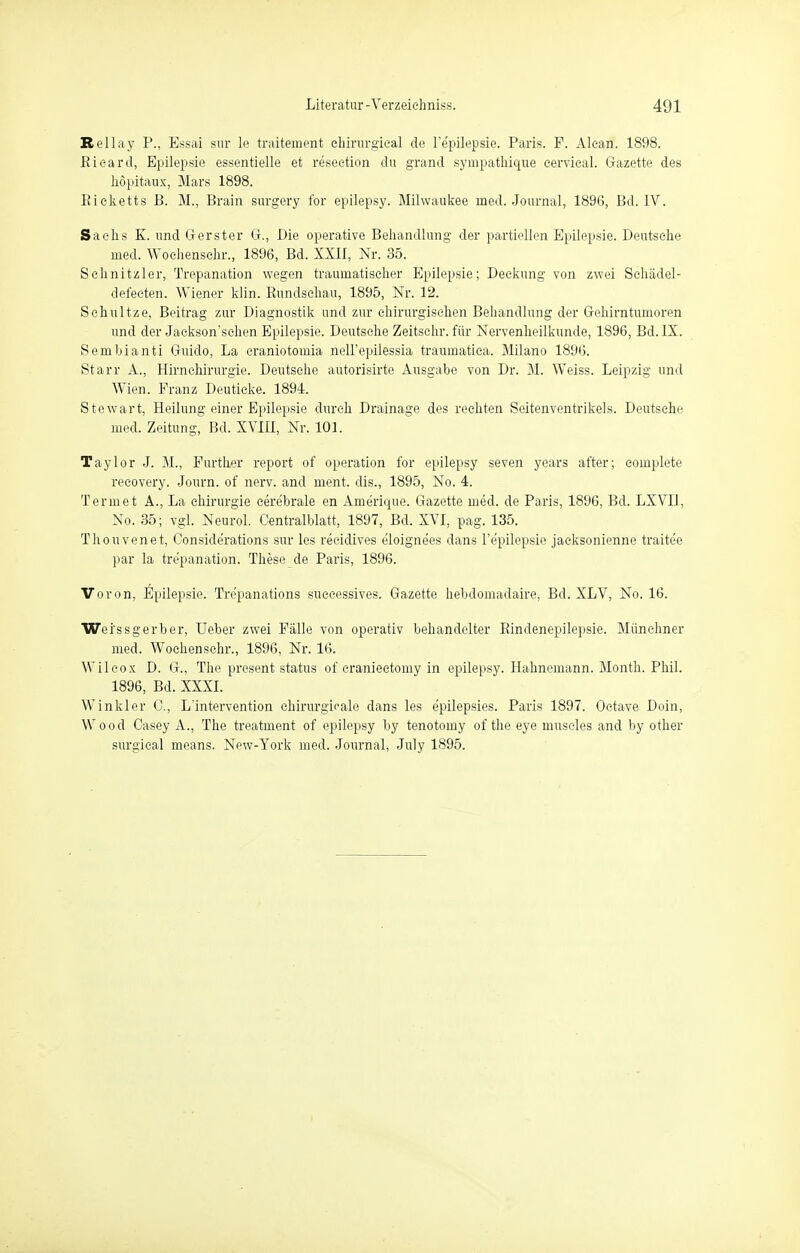 Bellay P., Essai sur le traitement chirurgical de l'epilepsie. Paris. F. Alean. 1898. Picard, Epilepsie essentielle et resection du grand sympatliique eervical. Gazette des nöpitaux, Mars 1898. Ricketts B. M., Brain surgery for epilepsy. Milwaukee med. Journal, 1896, Bd. IV. Sachs K. und Ger st er G., Die operative Behandlung der partiellen Epilepsie. Deutsehe med. Wochenschr., 1896, Bd. XXII, Nr. 35. Sehnitzler, Trepanation wegen traumatischer Epilepsie; Deckung von zwei Schädel- defeeten. Wiener klin. Rundschau, 1895, Nr. 12. Sehultze, Beitrag zur Diagnostik und zur chirurgischen Behandlung der Gehirntumoren und der Jaekson'sehen Epilepsie. Deutsche Zeitschr. für Nervenheilkunde, 1896, Bd. IX. Sembianti Guido, La eraniotomia nell'epilessia traumatica. Milano 1896. Starr A., Hirn Chirurgie. Deutsehe autorisirte Ausgabe von Dr. M. Weiss. Leipzig und Wien. Franz Deutieke. 1894. Stewart, Heilung einer Epilepsie durch Drainage des rechten Seitenventrikels. Deutsche med. Zeitung, Bd. XVIII, Nr. 101. Taylor J. M., Further report of Operation for epilepsy seven years after; eomplete recovery. Journ. of nerv, and ment. clis., 1895, No. i. Termet A., La Chirurgie cerebrale en Amerique. Gazette med. de Paris, 1896, Bd. LXVII, No. 35; vgl. Neurol. Centraiblatt, 1897, Bd. XVI, pag. 135. Thouvenet, Conside'rations sur les reeidives e'loigne'es dans l'epilepsio jaeksonienne traite'e par la tre'panation. These de Paris, 1896. Voron, Epilepsie. Tre'panations successives. Gazette hebdomadaire, Bd. XLV, No. 16. Wei'ssgerber, üeber zwei Fälle von operativ behandelter Rindenepilepsie. Münchner med. Wochenschr., 1896, Nr. 16. Wilcox D. G., The present status of cranieetomy in epilepsy. Hahneinann. Month. Phil. 1896, Bd. XXXI. Winkler C, L'intervention chirurgicale dans les epilepsies. Paris 1897. Oetave Doin, Wood Casey A., The treatment of epilepsy by tenotomy of the eye muscles and by other surgieal means. New-York med. Journal, July 1895.