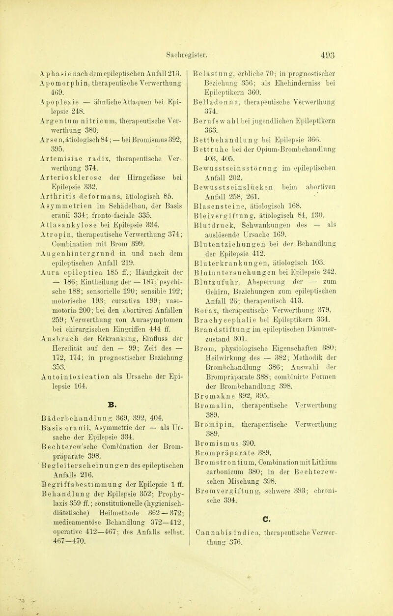 Aphasie nach dem epileptischen Anfall 213. Apomorphin, therapeutische Verwerthung 469. Apoplexie — ähnliche Attaquen hei Epi- lepsie 248. Argentum nitrieum, therapeutische Ver- werthung 380. Arsen, ätiologisch 84; — bei Broinismus 392, 395. Artemisiae radix, therapeutische Ver- werthnng 374. Arteriosklerose der Hirngefässe bei Epilepsie 332. Arthritis deformans, ätiologisch 85. Asymmetrien im Schädelbau, der Basis eranii 334; fronto-faeiale 335. Atlasankylose bei Epilepsie 334. Atropin, therapeutische Verwerthung 374; Combination mit Brom 399. Augenhintergrund in und nach dem epileptischen Anfall 219. Aura epileptica 185 ff.; Häutigkeit der — 186; Eintheilung der —187; psychi- sche 188; sensorielle 190; sensible 192; motorische 193; eursativa 199; vaso- motoria 200; bei den abortiven Anfällen 259; Verwerthung von Aurasymptomen bei chirurgischen Eingriffen 444 ff. Ausbruch der Erkrankung, Einfluss der Heredität auf den — 99; Zeit des — 172, 174; in prognostischer Beziehung 353. Antointoxication als Ursache der Epi- lepsie 164. B. Bäderbehandlung 369, 392, 404. Basis eranii, Asymmetrie der — als Ur- sache der Epilepsie 334. Bechterew'sche Combination der Brom- präparate 398. Begleiterscheinungen des epileptischen Anfalls 216. Begriffsbestimmung der Epilepsie 1 ff. Behandlung der Epilepsie 352; Prophy- laxis 359 ff.; eonstitutionelle (hygienisch- diätetische) Heilmethode 362 — 372; medicamentöse Behandlung 372—412; operative 412—467; des Anfalls selbst. 467-470. Belastung, erbliche 70; in prognostischer Beziehung 356; als Ehehinderniss bei Epileptikern 360. Belladonna, therapeutische Verwerthung 374. Berufs w ahl bei jugendliehen Epileptikern 363. Bettbehandlung bei Epilepsie 366. Bettruhe bei der Opium-Brombehandlung 403, 405. Bewusstseinsstörung im epileptischen Anfall 202. Bewusstseinslüeken, beim abortiven Anfall 258, 261. Blasensteine, ätiologisch 168. Bleivergiftung, ätiologisch 84, 130. Blutdruck, Schwankungen des — als auslösende Ursache 169. Blutentziehungen bei der Behandlung der Epilepsie 412. Bluterkrankungen, ätiologisch 103. Blutuntersuchungen bei Epilepsie 242. Blutzufuhr, Absperrung der — zum Gehirn, Beziehungen zum epileptischen Anfall 26; therapeutisch 413. Borax, therapeutische Verwerthung 379. Braehyeephalie bei Epileptikern 334. Brandstiftung im epileptischen Dämmer- zustand 301. Brom, physiologische Eigenschaften 380; Heilwirkung des — 382; Methodik der Brombehandlung 386; Auswahl der Brompräparate 388; eombinirte Formen der Brombehandlung 398. Bromakne 392, 395. Bromalin, therapeutische Verwerthung 389. Bromipin, therapeutische Verwerthung 389. Bromismus 390. Brompräparate 389. Bromstrontium, Combination mit Lithium carbonieum 380; in der Bechterew- schen Mischung 398. Bromvergiftung, schwere 393; chroni- sche 394. C. Cannabis indiea, therapeutische Verwer- thung 376.