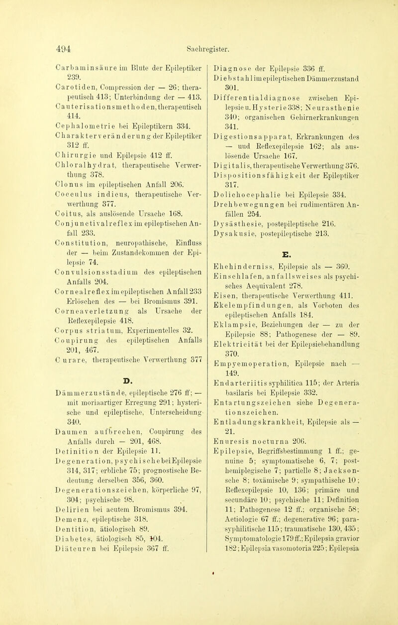 Carbaminsäure im Blute der Epileptiker 239. Carotiden, Compression der — 26; thera- peutisch 413; Unterbindung der — 413. Cauterisationsniethoden, therapeutisch 414. Cephalonietrie bei Epileptikern 334. C h a r a k t er v e r ä n d er un g der Epileptiker 312 ff. Chirurgie und Epilepsie 412 ff. Chloralhydrat, therapeutische Verwer- fung 378. Clonus im epileptischen Anfall 206. Coeeulus indicus, therapeutische Ver- werthung 377. Coitus, als auslösende Ursache 168. Conj unetivalreflex im epileptischen An- fall 233. Constitution, neuropathische, Einfluss der — beim Zustandekommen der Epi- lepsie 74. Convulsionsstadium des epileptischen Anfalls 204. C o r n e alr efl e x im epileptischen Anfall 233 Erlöschen des — bei Bromismus 391. Corneaverletzung als Ursache der Beflexepilepsie 418. Corpus striatum, Experimentelles 32. Coupirung des epileptischen Anfalls 201, 467. C u rare, therapeutische Verwerthung 377 D. Dämmerzustände, epileptische 276 ff; — mit moriaartiger Erregung 291; hysteri- sche und epileptische, Unterscheidung 340. Daumen aufbrechen, Coupirung des Anfalls durch - 201, 468. Detinition der Epilepsie 11. Degeneration, psychische beiEpilepsie 314, 317; erbliche 75; prognostische Be- deutung derselben 356, 360. Degenerationszeichen, körperliche 97, 304; psychische 98. Delirien bei acutem Bromismus 394. Demenz, epileptische 318. Dentition, ätiologisch 89. Diabetes, ätiologisch 85, 104. Diätcuren bei Epilepsie 367 ff. Diagnose der Epilepsie 336 ff. D i e b s t a h 1 im epileptischen Dämmerzustand 301. Differentialdiagnose zwischen Epi- lepsie u.Hy st er ie 338; Neurasthenie 340; organischen Gehirnerkrankungen 341. Digestionsapparat, Erkrankungen des — und Beflexepilepsie 162; als aus- lösende Ursache 167. Digitalis, therapeutische Verwerthung 376. Dispositionsfähigkeit der Epileptiker 317. Dolichocephalie bei Epilepsie 334. Drehbewegungen bei rudimentären An- fällen 254. Dysästhesie, postepileptische 216. Dysakusie, postepileptische 213. E. Ehehinderniss, Epilepsie als — 360. Einschlafen, anfallsweises als psychi- sches Aequivalent 278. Eisen, therapeutische Verwerthung 411. Ekelempfindungen, als Vorboten des epileptischen Anfalls 184. Eklampsie, Beziehungen der — zu der Epilepsie 88; Pathogenese der — 89. Elektricität bei der Epilepsiebehandlung 370. Empyemoperation, Epilepsie nach — 149. Endarteriitis syphilitica 115; der Arteria basilaris bei Epilepsie 332. Entartungszeichen siehe Degenera- tionszeichen. Entladungskrankheit, Epilepsie als— 21. Enuresis nocturna 206. Epilepsie, Begriffsbestimmung 1 ff.; ge- nuine 5; symptomatische 6, 7; post- hemiplegisehe 7; partielle 8; Jaekson- sche 8; toxämische 9; sympathische 10; Beflexepilepsie 10, 136; primäre und seeundäre 10; psychische 11; Definition 11; Pathogenese 12 ff.; organische 58; Aetiologie 67 ff.; degenerative 96; para- syphilitisehe 115; traumatische 130, 435; Symptomatologie 179 ff.; Epilopsia gravior 182; Epilepsia vasomotoria 225; Epilepsia