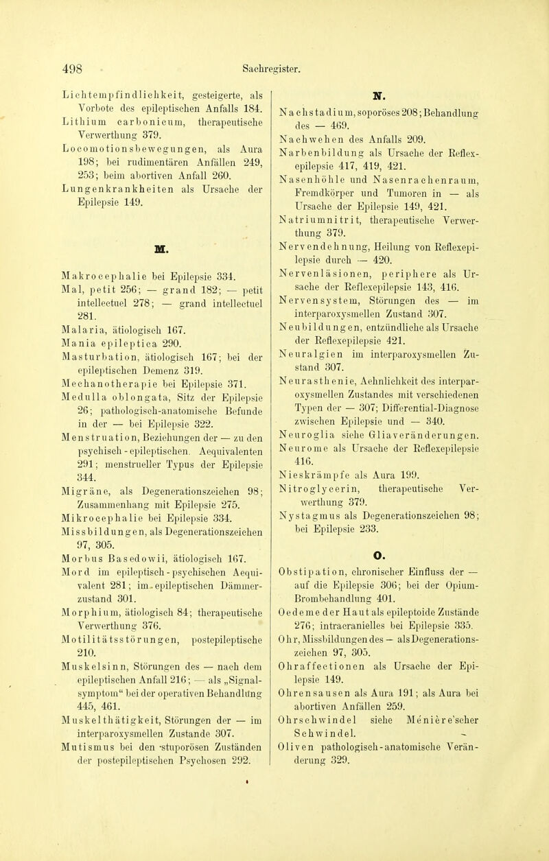 Liehtempfindliehkeit, gesteigerte, als Vorbote des epileptischen Anfalls 184. Lithium carbonicum, therapeutische Verwerthung 379. Locomotionsbewegungen, als Aura 198; bei rudimentären Anfällen 249, 253; beim abortiven Anfall 260. Lungenkrankheiten als Ursache der Epilepsie 149. M. Makrocephalie bei Epilepsie 334. Mal, petit 256; — grand 182; — petit intellectuel 278; — grand intellectuel 281. Malaria, ätiologisch 167. Mania epileptiea 290. Masturbation, ätiologisch 167; bei der epileptischen Demenz 319. Mechanotherapie bei Epilepsie 371. Medulla oblong ata, Sitz der Epilepsie 26; pathologisch-anatomische Befunde in der — bei Epilepsie 322. Menstruation, Beziehungen der — zu den psychisch - epileptischen. Aequivalenten 291; menstrueller Typus der Epilepsie 344. Migräne, als Degenerationszeichen 98; Zusammenhang mit Epilepsie 275. Mi kr o cephalie bei Epilepsie 334. Missbildungen, als Degenerationszeichen 97, 305. Morbus Basedowii, ätiologisch 167. Mord im epileptisch - psychischen Aequi- valent 281; im-epileptischen Dämmer- zustand 301. Morphium, ätiologisch 84; therapeutische Verwerthung 376. Motilitätsstörungen, postepileptische 210. Muskelsinn, Störungen des — nach dem epileptischen Anfall 216; — als „Signal- symptom beider operativen Behandlung 445, 461. Muskelthätigkeit, Störungen der — im interparoxysmellen Zustande 307. Mutismus bei den -stuporösen Zuständen der postepileptischen Psychosen 292. N. N a e h s t a d i u m, soporöses 208; Behandlung des — 469. Nachwehen des Anfalls 209. Narbenbildung als Ursache der Reflex- epilepsie 417, 419, 421. Nasenhöhle und Nasenrachenraum, Fremdkörper und Tumoren in — als Ursache der Epilepsie 149, 421. Natriumnitrit, therapeutische Verwer- thung 379. Nerv endehnung, Heilung von Reflexepi- lepsie durch — 420. Nervenläsionen, periphere als Ur- sache der Reflexepilepsie 143, 416. Nervensystem, Störungen des — im interparoxysmellen Zustand 307. Neubildungen, entzündliche als Ursache der Reflexepilepsie 421. Neuralgien im interparoxysmellen Zu- stand 307. Neurasthenie, Aehnliehkeit des interpar- oxysmellen Zustandes mit verschiedenen Typen der — 307; Differential-Diagnose zwischen Epilepsie und — 340. Neuroglia siehe Gliaveränderungen. Neuro nie als Ursache der Reflexepilepsie 416. Nieskrämpfe als Aura 199. Nitroglycerin, therapeutische Ver- werthung 379. Nystagmus als Degenerationszeichen 98; bei Epilepsie 233. O. Obstipation, chronischer Einfluss der — auf die Epilepsie 306; bei der Opium- Brombehandlung 401. Oedeme der Haut als epileptoido Zustände 276; intracranielles bei Epilepsie 335. 0 h r, Missbildungen des — als Degenerations- zeichen 97, 305. Ohraffectionen als Ursache der Epi- lepsie 149. Ohrensausen als Aura 191; als Aura bei abortiven Anfällen 259. Ohrschwindel siehe Me'niere'seher Sehwindel. Oliven pathologisch-anatomische Verän- derung 329.