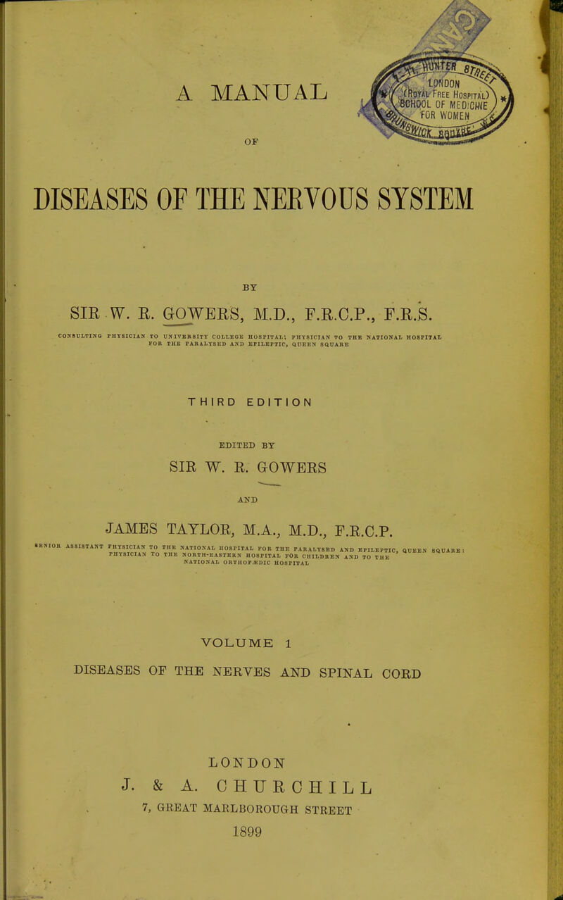 BY SIR W. R. GOWERS, M.D., F.R.C.P., F.R.S. CONSULTING PHYSICIAN TO UNIVERSITY COLLEGE HOSPITAL', PHYSICIAN TO THE NATIONAL HOSPITAL FOR THE PARALYSED AND EPILEPTIC, QUEEN SQUARE THIRD EDITION EDITED BY SIR W. R. GOWERS AND JAMES TAYLOR, M.A., M.D., F.R.C.P. • BNIOR ASSISTANT PHYSICIAN TO THE NATIONAL HOSPITAL FOR THE PARALYSED AND EPILEPTIC, QUEEN SQUARE PHYSICIAN 10 THE NORTH-EASTERN HOSPITAL FOR CHILDREN AND TO THE NATIONAL ORTHOPEDIC HOSFITAL VOLUME 1 DISEASES OF THE NERYES AND SPINAL CORD LONDON J. & A. CHURCHILL 7, GREAT MARLBOROUGH STREET 1899