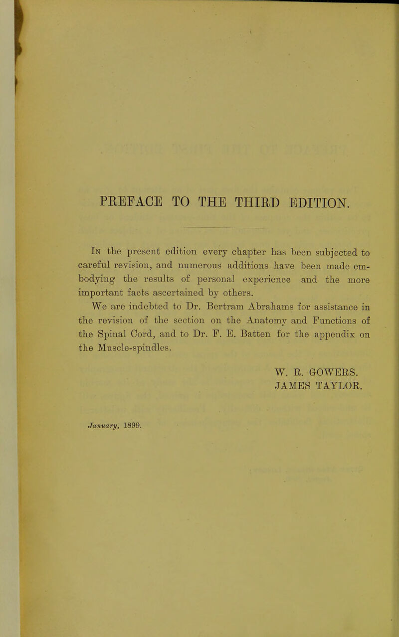 In the present edition every chapter has been subjected to careful revision, and numerous additions have been made em- bodying the results of personal experience and the more important facts ascertained by others. We are indebted to Dr. Bertram Abrahams for assistance in the revision of the section on the Anatomy and Functions of the Spinal Cord, and to Dr. F. E. Batten for the appendix on the Muscle-spindles. W. R. GOWERS. JAMES TAYLOR. January, 1899.