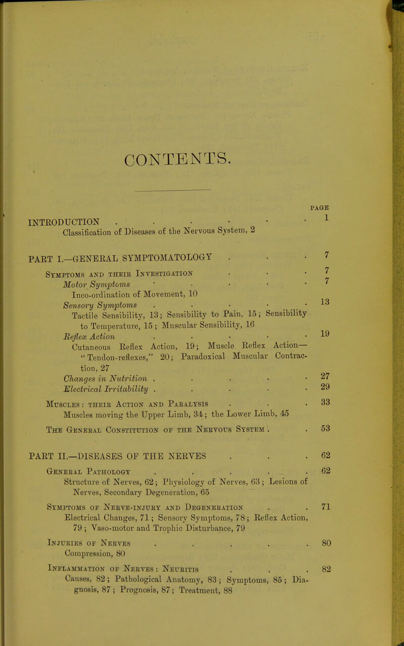 CONTENTS. PAGE INTRODUCTION Classification of Diseases o£ the Nervous System, 2 PART L—GENERAL SYMPTOMATOLOGY Symptoms and theie Investigation Motor Symptoms .... Inco-ordination of Movement, 10 Sensory Symptoms . Tactile Sensibility, 13; Sensibility to Pain, 15; Sensibility to Temperature, 15 ; Muscular Sensibility, 16 Reflex Action . Cutaneous Reflex Action, 19; Muscle Reflex Action— Tendon-reflexes, 20; Paradoxical Muscular Contrac- tion, 27 Changes in Nutrition . Electrical Irritability . Muscles : theie Action and Paealysis Muscles moving the Upper Limb, 34; the Lower Limb, 45 The Geneeal Constitution of the Neevous System . PART II.—DISEASES OF THE NERVES . . .62 Geneeal Pathology . . . . .62 Structure of Nerves, 62; Physiology of Nerves, 63; Lesions of Nerves, Secondary Degeneration, 65 Symptoms oe Neeve-injuey and Degeneeation . . 71 Electrical Changes, 71; Sensory Symptoms, 78 ; Reflex Action, 79 ; Vaso-motor and Trophic Disturbance, 79 Injueies of Neeves . . . . .80 Compression, 80 Inflammation of Neeves : Neueitis . . .82 Causes, 82; Pathological Anatomy, 83 ; Symptoms, 85; Dia- gnosis, 87 ; Prognosis, 87; Treatment, 88 7 7 7 13 19 27 29 33 53