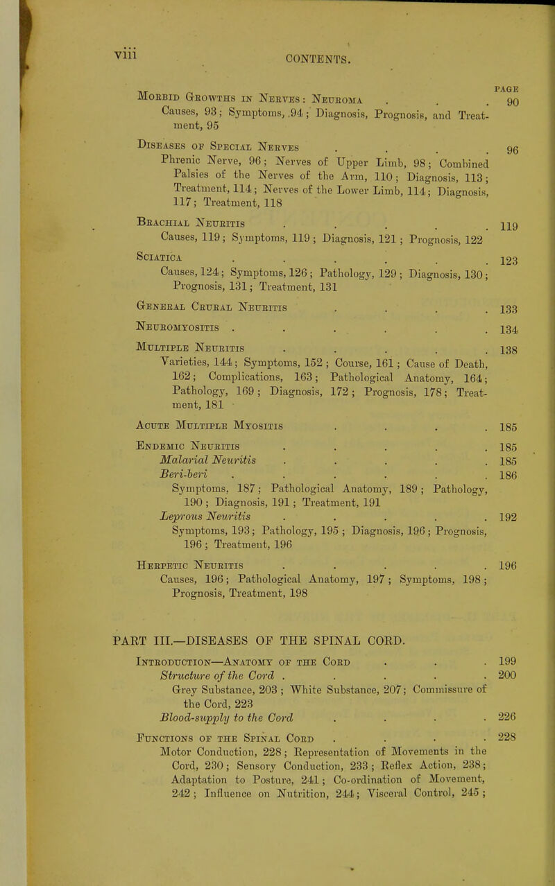 Vlll 96 TIT /~i PAQE Mobbid Geowths in Neeves : Neuboma . . .90 Causes, 93 j Symptoms, .94;' Diagnosis, Prognosis, and Treat- ment, 95 Diseases of Special Neeves Phrenic Nerve, 96; Nerves of Upper Limb, 98; Combined Palsies of the Nerves of the Arm, 110; Diagnosis, 113; Treatment, 114; Nerves of the Lower Limb, 114; Diagnosis' 117; Treatment, 118 Beachial Neueitis .... H9 Causes, 119; Symptoms, 119; Diagnosis, 121; Prognosis, 122 Sciatica .... 123 Causes, 124; Symptoms, 126 ; Pathology, 129 ; Diagnosis, 130; Prognosis, 131; Treatment, 131 Geneeal Cbubal Neueitis .... 133 Neueomyositis ...... 134 Multiple Neueitis ..... 138 Varieties, 144; Symptoms, 152 ; Course, 161; Cause of Death, 162; Complications, 163; Pathological Anatomy, 164; Pathology, 169 ; Diagnosis, 172 ; Prognosis, 178; Treat- ment, 181 Acute Multiple Myositis .... 185 Endemic Neueitis ..... 185 Malarial Neuritis ..... 185 Beri-beri ...... 186 Symptoms, 187; Pathological Anatomy, 189 ; Pathology, 190 ; Diagnosis, 191; Treatment, 191 Leprous Neuritis . . . . .192 Symptoms, 193; Pathology, 195 ; Diagnosis, 196 ; Prognosis, 196; Treatment, 196 Hebpetic Neueitis ..... 196 Causes, 196; Pathological Anatomy, 197 ; Symptoms, 198 ; Prognosis, Treatment, 198 PAET III.—DISEASES OP THE SPINAL CORD. Intboduction—Anatomy op the Coed . . . 199 Structure of the Cord ..... 200 Grey Substance, 203 ; White Substance, 207; Commissure of the Cord, 223 Blood-supply to the Cord .... 226 Functions op the Spinal Coed .... 228 Motor Conduction, 228; Representation of Movements in the Cord, 230 ; Sensory Conduction, 233 ; Reflex Action, 238; Adaptation to Posture, 241; Co-ordination of Movement, 242; Influence on Nutrition, 244; Visceral Control, 245 ;