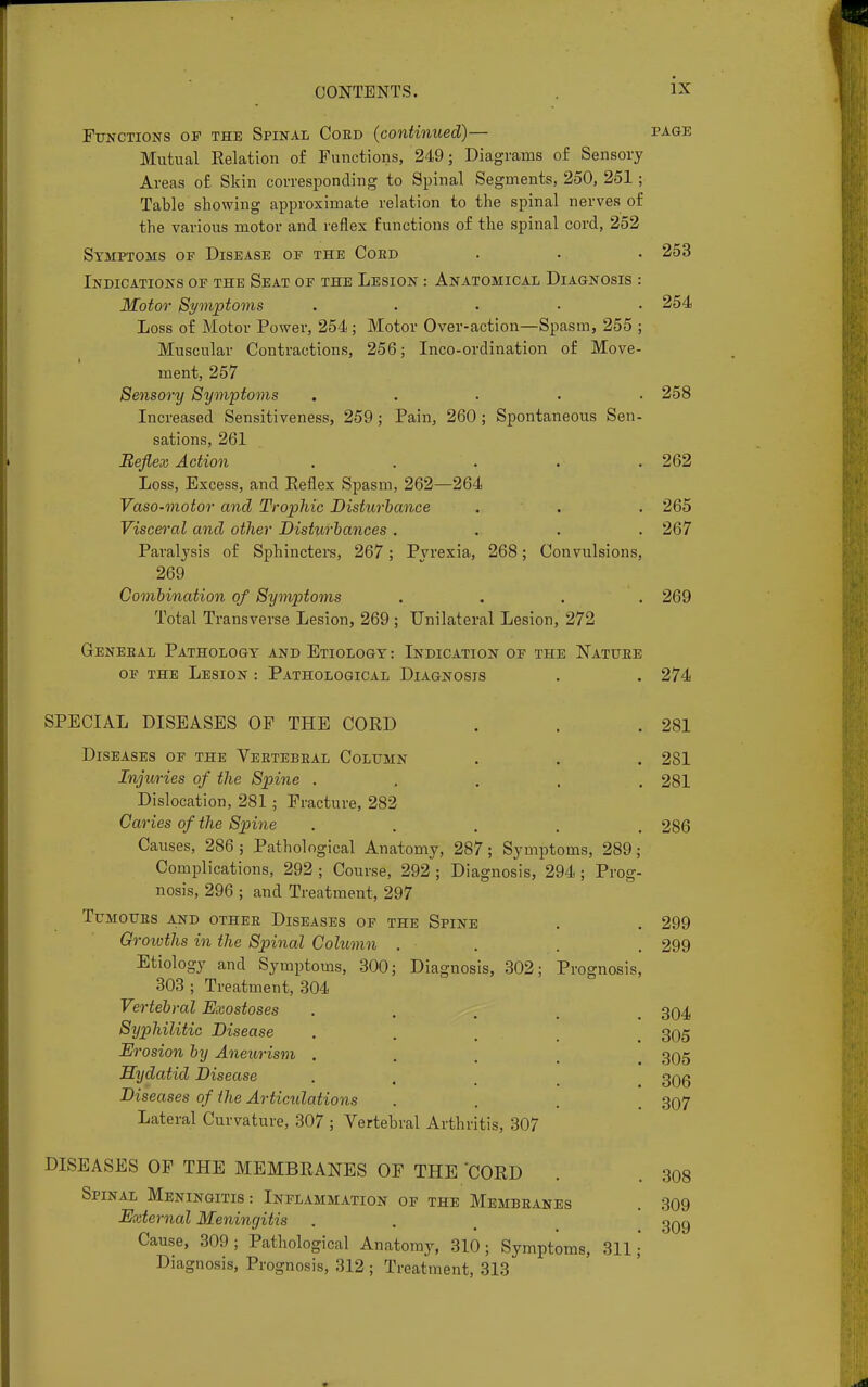 Functions of the Spinal Coed (continued)— page Mutual Eelation of Functions, 249; Diagrams of Sensory Areas of Skin corresponding to Spinal Segments, 250, 251 ; Table showing approximate relation to the spinal nerves of the various motor and reflex functions of the spinal cord, 252 Symptoms of Disease of the Coed . . . 253 Indications of the Seat of the Lesion : Anatomical Diagnosis : Motor Symptoms ..... 254 Loss of Motor Power, 254; Motor Over-action—Spasm, 255 ; Muscular Contractions, 256; Inco-ordination of Move- ment, 257 Sensory Symptoms ..... 258 Increased Sensitiveness, 259; Pain, 260; Spontaneous Sen- sations, 261 Reflex Action ..... 262 Loss, Excess, and Reflex Spasm, 262—264 Vaso-motor and Trophic Disturbance . . . 265 Visceral and other Disturbances .... 267 Paralysis of Sphincters, 267; Pvrexia, 268; Convulsions, 269 Combination of Symptoms .... 269 Total Transverse Lesion, 269 ; Unilateral Lesion, 272 Geneeal Pathology and Etiology: Indication of the Natuee of the Lesion : Pathological Diagnosis . . 274 SPECIAL DISEASES OF THE CORD Diseases of the Veetebeal Column Injuries of the Spine . Dislocation, 281; Fracture, 282 Caries of the Spine ..... Causes, 286 j Pathological Anatomy, 287; Symptoms, 289; Complications, 292 ; Course, 292 ; Diagnosis, 294 ; Prog- nosis, 296 ; and Treatment, 297 Tumoues and othee Diseases of the Spine Growths in the Spinal Column . Etiology and Symptoms, 300; Diagnosis, 302; Prognosis 303 ; Treatment, 304 Vertebral Exostoses Syphilitic Disease Ei 'osion by Aneurism . Hydatid Disease Diseases of the Articulations Lateral Curvature, 307 ; Vertebral Arthritis, 307 DISEASES OF THE MEMBRANES OF THE 'CORD Spinal Meningitis: Inflammation of the Membeanes External Meningitis Cause, 309; Pathological Anatomy, 310; Symptoms, 311; Diagnosis, Prognosis, 312 ; Treatment, 313 281 281 281 286 299 299 304 305 305 306 307 308 309 309