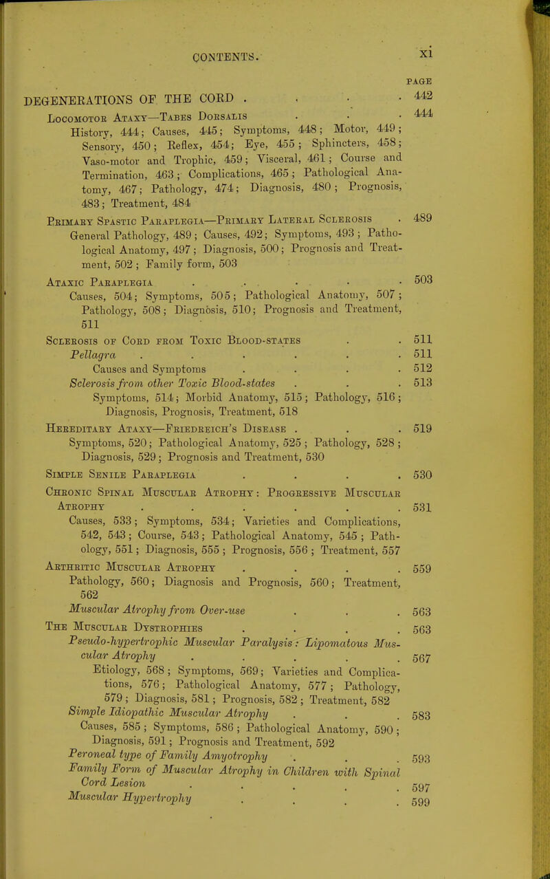PAGE DEGENERATIONS OF THE CORD . 442 Locomotor Ataxy—Tabes Doesalis . . .444 History, 444; Causes, 445; Symptoms, 448; Motor, 449; Sensory, 450; Reflex, 454; Eye, 455; Sphincters, 458; Vaso-motor and Trophic, 459; Visceral, 461 ; Course and Termination, 463; Complications, 465; Pathological Ana- tomy, 467; Pathology, 474; Diagnosis, 480; Prognosis, 483; Treatment, 484 Peimaey Spastic Paeaplegia—Peimaey Lateeal Scleeosis . 489 General Pathology, 489 ; Causes, 492; Symptoms, 493 ; Patho- logical Anatomy, 497 ; Diagnosis, 500; Prognosis and Treat- ment, 502 ; Family form, 503 Ataxic Paeaplegia . . • • • 503 Causes, 504; Symptoms, 505; Pathological Anatomy, 507; Pathology, 508; Diagnosis, 510; Prognosis and Treatment, 511 Scleeosis of Coed feom Toxic Blood-states . . 511 Pellagra ...... 511 Causes and Symptoms . . . .512 Sclerosis from other Toxic Blood-states . . . 513 Symptoms, 514; Morbid Anatomy, 515; Pathology, 516; Diagnosis, Prognosis, Treatment, 518 Heeeditaey Ataxy—Feiedeeich's Disease . . . 519 Symptoms, 520; Pathological Anatomy, 525 ; Pathology, 528; Diagnosis, 529; Prognosis and Treatment, 530 Simple Senile Paeaplegia . . . .530 Chbonic Spinal Musculae Ateophy : Peogeessive Musculae Ateophy . ' . . . . 531 Causes, 533; Symptoms, 534; Varieties and Complications, 542, 543; Course, 543; Pathological Anatomy, 545 ; Path- ology, 551; Diagnosis, 555 ; Prognosis, 556 ; Treatment, 557 Aetheitic Musculae Ateophy .... 559 Pathology, 560; Diagnosis and Prognosis, 560; Treatment, 562 Muscular Atrophy from Over-use . . . 563 The Musculae Dysteophies .... 563 Pseudo-hypertrophic Muscular Paralysis: Lipomatous Mus- cular Atrophy ..... 567 Etiology, 568 ; Symptoms, 569; Varieties and Complica- tions, 576; Pathological Anatomy, 577; Pathology, 579 ; Diagnosis, 581; Prognosis, 582 ; Treatment, 582 Simple Idiopathic Muscular Atrophy . . 583 Causes, 585 ; Symptoms, 586 ; Pathological Anatomy, 590; Diagnosis, 591; Prognosis and Treatment, 592 Peroneal type of Family Amyotrophy . . 593 Family Form of Muscular Atrophy in Children with Spinal Cord Lesion . . t ggy Muscular Hypertrophy . . 599
