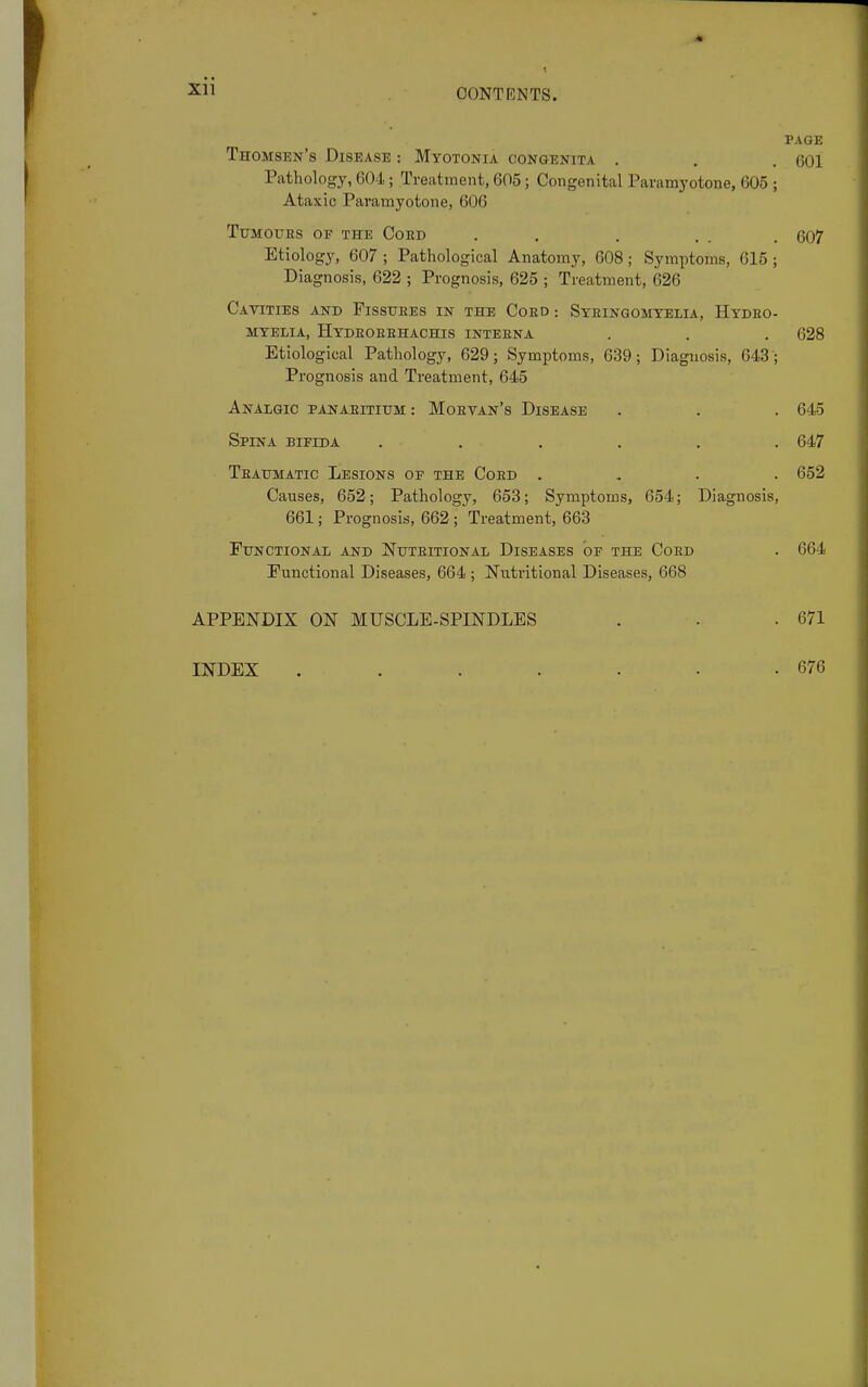Xll PAGE Thomsen's Disease : Myotonia congenita . . . 601 Pathology, 604; Treatment, 605 ; Congenital Paramyotone, 605 ; Ataxic Paramyotone, 606 Tumours of the Coed . . . . . 607 Etiology, 607; Pathological Anatomy, 608; Symptoms, 615; Diagnosis, 622 ; Prognosis, 625 ; Treatment, 626 Cavities and Fissuees in the Coed : Syeingomtelia, Hydeo- myelia, Hydeoeehachis inteena . . . 628 Etiological Pathology, 629; Symptoms, 639; Diagnosis, 643; Prognosis and Treatment, 645 Analgic panaeitium: Moevan's Disease . . . 645 Spina bifida ...... 647 Teaumatic Lesions op the Coed .... 652 Causes, 652; Pathology, 653; Symptoms, 654; Diagnosis, 661; Prognosis, 662 ; Treatment, 663 Functional and Nuteitional Diseases of the Coed . 664 Functional Diseases, 664 ; Nutritional Diseases, 668 APPENDIX ON MUSCLE-SPINDLES . . .671 INDEX . . . . • • -676