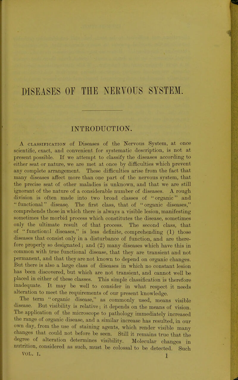 DISEASES OE THE NERVOUS SYSTEM. INTRODUCTION. A classification of Diseases of the Nervous System, at once scientific, exact, and convenient for systematic description, is not at present possible. If we attempt to classify the diseases according to either seat or nature, we are met at once by difficulties which prevent any complete arrangement. These difficulties arise from the fact that many diseases affect more than one part of the nervous system, that the precise seat of other maladies is unknown, and that we are still ignorant of the nature of a considerable number of diseases. A rough division is often made into two broad classes of organic and functional disease. The first class, that of organic diseases, comprehends those in which there is always a visible lesion, manifesting sometimes the morbid process which constitutes the disease, sometimes only the ultimate result of that process. The second class, that of  functional diseases, is less definite, comprehending (1) those diseases that consist only in a disturbance of function, and are there- fore properly so designated; and (2) many diseases which have this in common with true functional disease, that they are transient and not permanent, and that they are not known to depend on organic changes. But there is also a large class of diseases in which no constant lesion has been discovered, but which are not transient, and cannot well be placed in either of these classes. This simple classification is therefore inadequate. It may be well to consider in what respect it needs alteration to meet the requirements of our present knowledge. The term organic disease, as commonly used, means visible disease. But visibility is relative; it depends on the means of vision. The application of the microscope to pathology immediately increased the range of organic disease, and a similar increase has resulted, in our own day, from the use of staining agents, which render visible many changes that could not before be seen. Still it remains true that the degree of alteration determines visibility. Molecular changes in nutrition, considered as such, must be colossal to be detected. Such