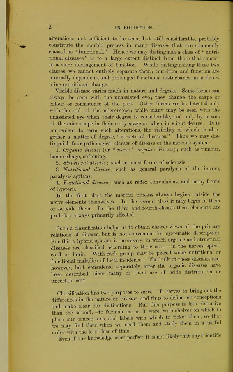 alterations, not sufficient to be seen, but still considerable, probably constitute the morbid process in many diseases that are commonly classed as functional. Hence we may distinguish a class of  nutri- tional diseases  as to a large extent distinct from those that consist in a mere derangement of function. While distinguishing these two classes, we cannot entirely separate them; nutrition and function are mutually dependent, and prolonged functional disturbance must deter- mine nutritional change. Visible disease varies much in nature and degree. Some forms can always be seen with the unassisted eye; they change the shape or colour or consistence of the part. Other forms can be detected only with the aid of the microscope; while many may be seen with the unassisted eye when their degree is considerable, and only by means of the microscope in their early stage or when in slight degree. It is convenient to term such alterations, the visibility of which is alto- gether a matter of degree,  structural diseases. Thus we may dis- tinguish four pathological classes of disease of the nervous system : 1. Organic disease (or  coarse  organic disease) ; such as tumour, haemorrhage, softening. 2. Structural disease; such as most forms of sclerosis. 3. Nutritional disease; such as general paralysis of the insane, paralysis agitans. 4. Functional disease; such as reflex convulsions, and many forms of hysteria. In the first class the morbid process always begins outside the nerve-elements themselves. In the second class it may begin in them or outside them. In the third and fourth classes these elements are probably always primarily affected. Such a classification helps us to obtain clearer views of the primary relations of disease, but is not convenient for systematic description. For this a hybrid system is necessary, in which organic and structural diseases are classified according to their seat,—in the nerves, spinal cord, or brain. With each group may be placed some nutritional or functional maladies of local incidence. The bulk of these diseases are, however, best Considered separately, after the organic diseases have been described, since many of them are of wide distribution or uncertain seat. Classification has two purposes to serve. It serves to bring out the differences in the nature of disease, and thus to define our conceptions and make clear our distinctions. But this purpose is less obtrusive than the second,—to furnish us, as it were, with shelves on wind! to place our conceptions, and labels with which to ticket them, so that we may find them when we need them and study them m a useful order with the least loss of time. Even if our knowledge were perfect, it is not likely that any scientific