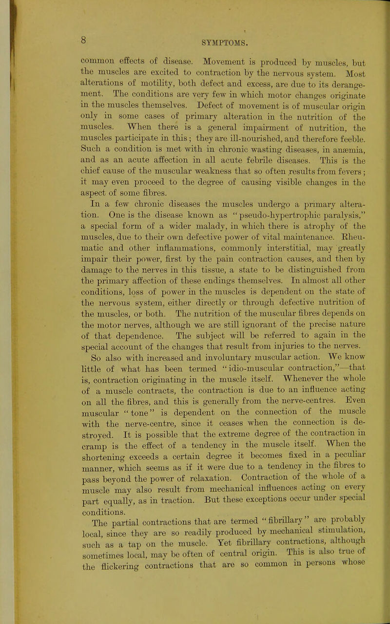 common effects of disease. Movement is produced by muscles, but the muscles are excited to contraction by the nervous system. Most alterations of motility, both defect and excess, are due to its derange- ment. The conditions are very few in which motor changes originate in the muscles themselves. Defect of movement is of muscular origin only in some cases of primary alteration in the nutrition of the muscles. When there is a general impairment of nutrition, the muscles participate in this; they are ill-nourished, and therefore feeble. Such a condition is met with in chronic wasting diseases, in anaemia, and as an acute affection in all acute febrile diseases. This is the chief cause of the muscular weakness that so often results from fevers; it may even proceed to the degree of causing visible changes in the aspect of some fibres. In a few chronic diseases the muscles undergo a primary altera- tion. One is the disease known as  pseudo-hypertrophic paralysis, a special form of a wider malady, in which there is atrophy of the muscles, due to their own defective power of vital maintenance. Rheu- matic and other inflammations, commonly interstitial, may greatly impair their power, first by the pain contraction causes, and then by damage to the nerves in this tissue, a state to be distinguished from the primary affection of these endings themselves. In almost all other conditions, loss of power in the muscles is dependent on the state of the nervous system, either directly or through defective nutrition of the muscles, or both. The nutrition of the muscular fibres depends on the motor nerves, although we are still ignorant of the precise nature of that dependence. The subject will be referred to again in the special account of the changes that result from injuries to the nerves. So also with increased and involuntary muscular action. We know little of what has been termed  idio-muscular contraction,—that is, contraction originating in the muscle itself. Whenever the whole of a muscle contracts, the contraction is due to an influence acting on all the fibres, and this is generally from the nerve-centres. Even muscular tone is dependent on the connection of the muscle with the nerve-centre, since it ceases when the connection is de- stroyed. It is possible that the extreme degree of the contraction in cramp is the effect of a tendency in the muscle itself. When the shortening exceeds a certain degree it becomes fixed in a peculiar manner, which seems as if it were due to a tendency in the fibres to pass beyond the power of relaxation. Contraction of the whole of a muscle may also result from mechanical influences acting on every part equally, as in traction. But these exceptions occur under special conditions. The partial contractions that are termed fibrillary are probably local, since they are so readily produced by mechanical stimulation, such as a tap on the muscle. Yet fibrillary contractions, although sometimes local, may be often of central origin. This is also true of the flickering contractions that are so common in persons whose