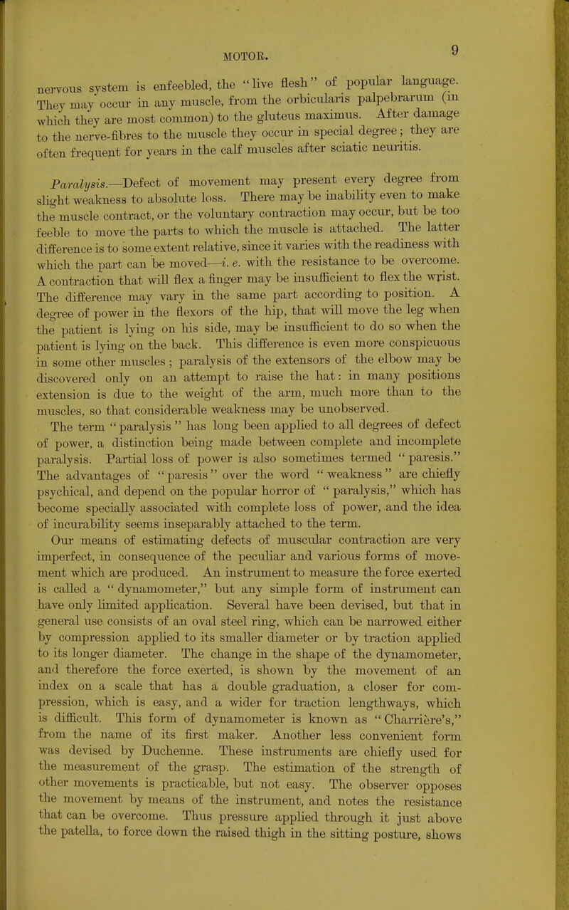 nervous system is enfeebled, the live flesh of popular language. They may occur in any muscle, from the orbicularis palpebrarum (m which they are most common) to the gluteus maximus. After damage to the nerve-fibres to the muscle they occur in special degree; they are often frequent for years in the calf muscles after sciatic neuritis. Paralysis.— Defect of movement may present every degree from slight weakness to absolute loss. There may be inability even to make the muscle contract, or the voluntary contraction may occur, but be too feeble to move the parts to which the muscle is attached. The latter difference is to some extent relative, since it varies with the readiness with which the part can be moved—i. e. with the resistance to be overcome. A contraction that will flex a finger may be insufficient to flex the wrist. The difference may vary in the same part according to position. A degree of power in the flexors of the hip, that will move the leg when the patient is lying on his side, may be insufficient to do so when the patient is lying on the back. This difference is even more conspicuous in some other muscles ; paralysis of the extensors of the elbow may be discovered only on an attempt to raise the hat: in many positions extension is due to the weight of the arm, much more than to the muscles, so that considerable weakness may be unobserved. The term paralysis  has long been applied to all degrees of defect of power, a distinction being made between complete and incomplete paralysis. Partial loss of power is also sometimes termed  paresis. The advantages of paresis over the word weakness are chiefly psychical, and depend on the popular horror of  paralysis, which has become specially associated with complete loss of power, and the idea of incurability seems inseparably attached to the term. Our means of estimating defects of muscular contraction are very imperfect, in consequence of the peculiar and various forms of move- ment which are produced. An instrument to measure the force exerted is called a  dynamometer, but any simple form of instrument can have only limited application. Several have been devised, but that in general use consists of an oval steel ring, which can be narrowed either by compression applied to its smaller diameter or by traction applied to its longer diameter. The change in the shape of the dynamometer, and therefore the force exerted, is shown by the movement of an index on a scale that has a double graduation, a closer for com- pression, which is easy, and a wider for traction lengthways, which is difficult. This form of dynamometer is known as  Charriere's, from the name of its first maker. Another less convenient form was devised by Duchenne. These instruments are chiefly used for the measurement of the grasp. The estimation of the strength of other movements is practicable, but not easy. The observer opposes the movement by means of the instrument, and notes the resistance that can be overcome. Thus pressure applied through it just above the patella, to force down the raised thigh in the. sitting posture, shows