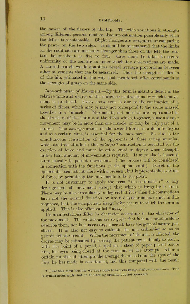 the power of the flexors of the hip. The wide variations in strength among different persons renders absolute estimation possible only when the defect is considerable. Slight changes are recognised by comparing the power on the two sides. It should be remembered that the limbs on the right side are normally stronger than those on the left, the rela- tion being about as five to four. Care must be taken to secure uniformity of the conditions under which the observations are made. A careful search would doubtless reveal average proportions between other movements that can be measured. Thus the strength of flexion of the hip, estimated in the way just mentioned, often corresponds to the strength of grasp on the same side. Inco-ordination of Movement.—By this term is meant a defect in the relative time and degree of the muscular contractions by which a move- ment is produced. Every movement is due to the contraction of a series of fibres, which may or may not correspond to the series massed together in a muscle. Movements, not muscles, are represented in the structure of the brain, and the fibres which, together, cause a simple movement may be in more than one muscle, or may be only part of a muscle. The synergic action of the several fibres, in a definite degree and at a certain time, is essential for the movement. So also is the simultaneous contraction of the opponents of these acting muscles, which are thus steadied; this antergic * contraction is essential for the exertion of force, and must be often great in degree when strength rather than amount of movement is required. It must also be lessened automatically to permit movement. (The process will be considered in connection with the functions of the spinal cord.) Defect in the opponents does not interfere with movement, but it prevents the exertion of force, by permitting the movements to be too great. It is not customary to apply the term inco-ordination to any derangement of movement except that which is irregular in time. There may be also irregularity in degree, but it is when the contractions have not the normal duration, or are not synchronous, or not in due sequence, that the conspicuous irregularity occurs to which the term is applied. This is also often called  ataxy. Its manifestations differ in character according to the character of the movement. The variations are so great that it is not practicable to describe them, nor is it necessary, since all have the general nature just stated. It is also not easy to estimate the inco-ordination so as to permit definite record. When the movement of the arm is affected, the degree may be estimated by making the patient try suddenly to touch, with the point of a pencil, a spot on a sheet of paper placed before him, his eyes being closed at the moment of the attempt. After a certain number of attempts the average distance from the spot of the dots he has made is ascertained, and this, compared with the result * I use this term because we have none to express antagonistic co-operation. Tins is synchronous with that of the acting muscle, but not synergic.