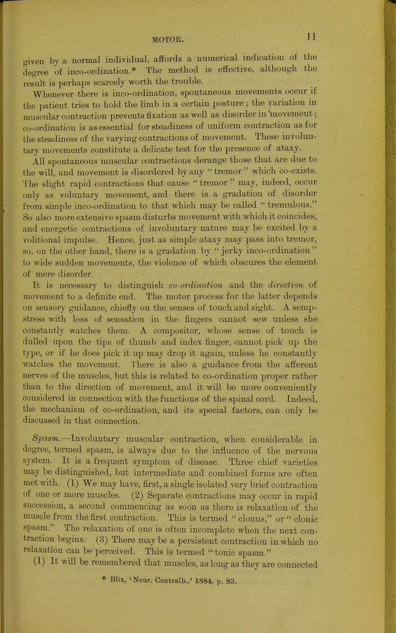 given by a normal individual, affords a numerical indication of the degree of inco-ordination * The method is effective, although the result is perhaps scarcely worth the trouble. Whenever there is inco-ordination, spontaneous movements occur if the patient tries to hold the limb in a certain posture ; the variation in muscular contraction prevents fixation as well as disorder in 'movement; co-ordination is as essential for steadiness of uniform contraction as for the steadiness of the varying contractions of movement. These involun- tary movements constitute a delicate test for the presence of ataxy. All spontaneous muscular contractions derange those that are due to the will, and movement is disordered by any  tremor which co-exists. The slight rapid contractions that cause  tremor  may, indeed, occur only as voluntary movement, and there is a gradation of disorder from simple inco-ordination to that which may be called  tremulous. So also more extensive spasm disturbs movement with which it coincides, and energetic contractions of involuntary nature may be excited by a volitional impulse. Hence, just as simple ataxy may pass into tremor, so, on the other hand, there is a gradation by  jerky inco-ordination  to wide sudden movements, the violence of which obscures the element of mere disorder. It is necessary to distinguish co-ordination and the direction of movement to a definite end. The motor process for the latter depends on sensory guidance, chiefly on the senses of touch and sight. A semp- stress with loss of sensation in the> fingers cannot sew unless she constantly watches them. A compositor, whose sense of touch is dulled upon the tips of thumb and index finger, cannot pick up the type, or if he does pick it up may drop it again, unless he constantly watches the movement. There is also a guidance from the afferent nerves of the muscles, but this is related to co-ordination proper rather than to the direction of movement, and it will be more conveniently considered in connection with the functions of the spinal cord. Indeed, the mechanism of co-ordination, and its special factors, can only be discussed in that connection. Spasm.—Involuntary muscular contraction, when considerable in degree, termed spasm, is always due to the influence of the nervous system. It is a frequent symptom of disease. Three chief varieties may be distinguished, but intermediate and combined forms are often met with. (1) We may have, first, a single isolated very brief contraction of one or more muscles. (2) Separate contractions may occur in rapid succession, a second commencing as soon as there is relaxation of the muscle from the first contraction. This is termed  clonus, or  clonic spasm. The relaxation of one is often incomplete when the next con- traction begins.- (3) There may be a persistent contraction in which no relaxation can be perceived. This is termed  tonic spasm. (1) It will be remembered that muscles, as long as they are connected * Blix, ' Neur. Cenfcralb.,' 1884, p. 83.