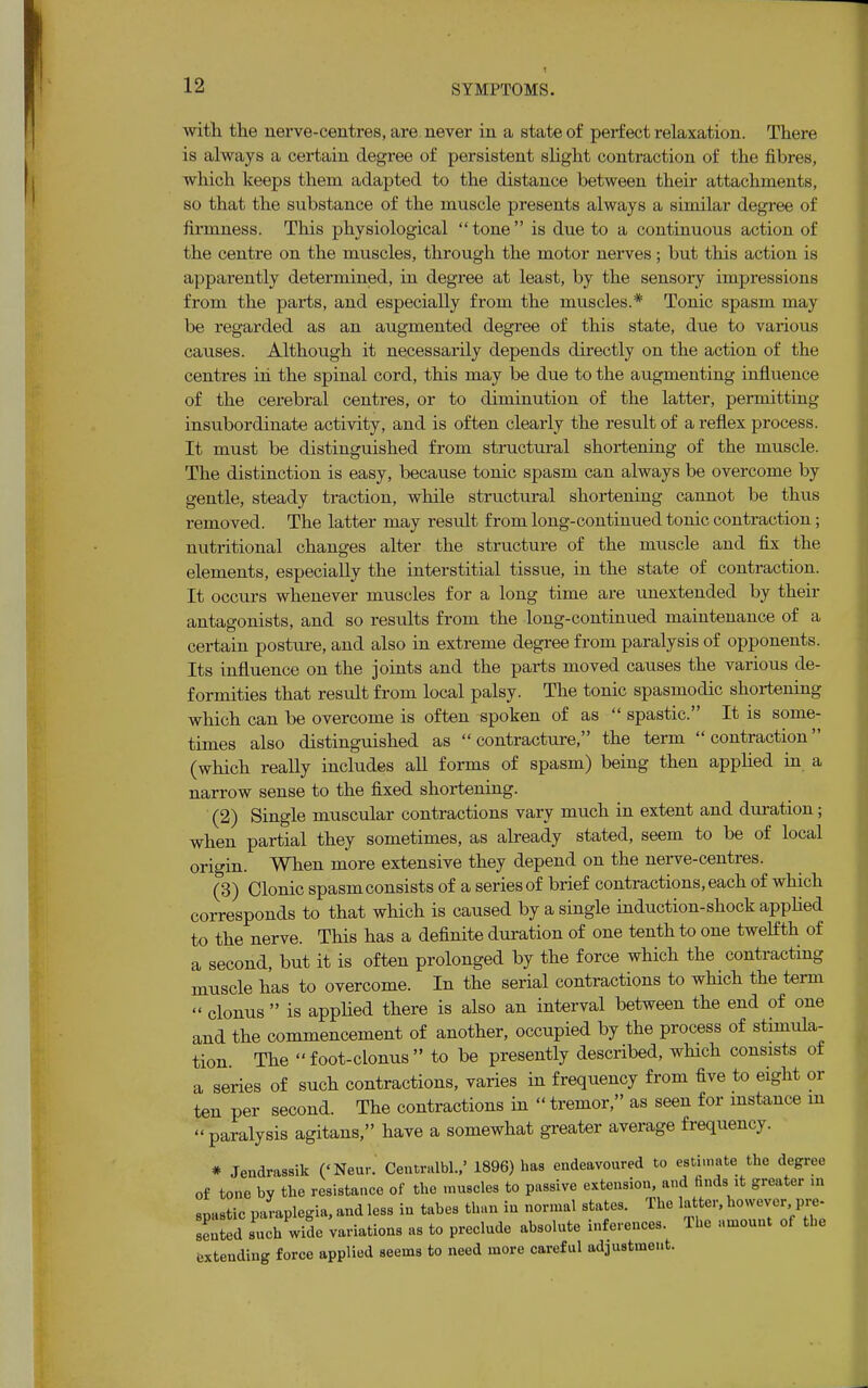 with the nerve-centres, are never in a state of perfect relaxation. There is always a certain degree of persistent slight contraction of the fibres, which keeps them adapted to the distance between their attachments, so that the substance of the muscle presents always a similar degree of firmness. This physiological  tone  is due to a continuous action of the centre on the muscles, through the motor nerves ; but this action is apparently determined, in degree at least, by the sensory impressions from the parts, and especially from the muscles.* Tonic spasm may be regarded as an augmented degree of this state, due to various causes. Although it necessarily depends directly on the action of the centres in the spinal cord, this may be due to the augmenting influence of the cerebral centres, or to diminution of the latter, permitting insubordinate activity, and is often clearly the result of a reflex process. It must be distinguished from structural shortening of the muscle. The distinction is easy, because tonic spasm can always be overcome by gentle, steady traction, while structural shortening cannot be thus removed. The latter may result from long-continued tonic contraction; nutritional changes alter the structure of the muscle and fix the elements, especially the interstitial tissue, in the state of contraction. It occurs whenever muscles for a long time are unextended by their antagonists, and so results from the long-continued maintenance of a certain posture, and also in extreme degree from paralysis of opponents. Its influence on the joints and the parts moved causes the various de- formities that result from local palsy. The tonic spasmodic shortening which can be overcome is often spoken of as  spastic. It is some- times also distinguished as contracture, the term contraction (which really includes all forms of spasm) being then applied in a narrow sense to the fixed shortening. (2) Single muscular contractions vary much in extent and duration; when partial they sometimes, as already stated, seem to be of local origin. When more extensive they depend on the nerve-centres. (3) Clonic spasm consists of a series of brief contractions, each of which corresponds to that which is caused by a single induction-shock applied to the nerve. This has a definite duration of one tenth to one twelfth of a second, but it is often prolonged by the force which the contracting muscle has to overcome. In the serial contractions to which the term  clonus  is applied there is also an interval between the end of one and the commencement of another, occupied by the process of stimula- tion The foot-clonus to be presently described, winch consists of a series of such contractions, varies in frequency from five to eight or ten per second. The contractions in  tremor, as seen for instance in paralysis agitans, have a somewhat greater average frequency. * Jendrassik (<Neur. Centralbl.,' 1896) has endeavoured to estimate the degree of tone by the resistance of the muscles to passive extension, and finds rt greater in spastic paraplegia, and less in tabes than in normal states. The latter, however pre- sented such wide variations as to preclude absolute inferences. The amount of the extending force applied seems to need more careful adjustment.