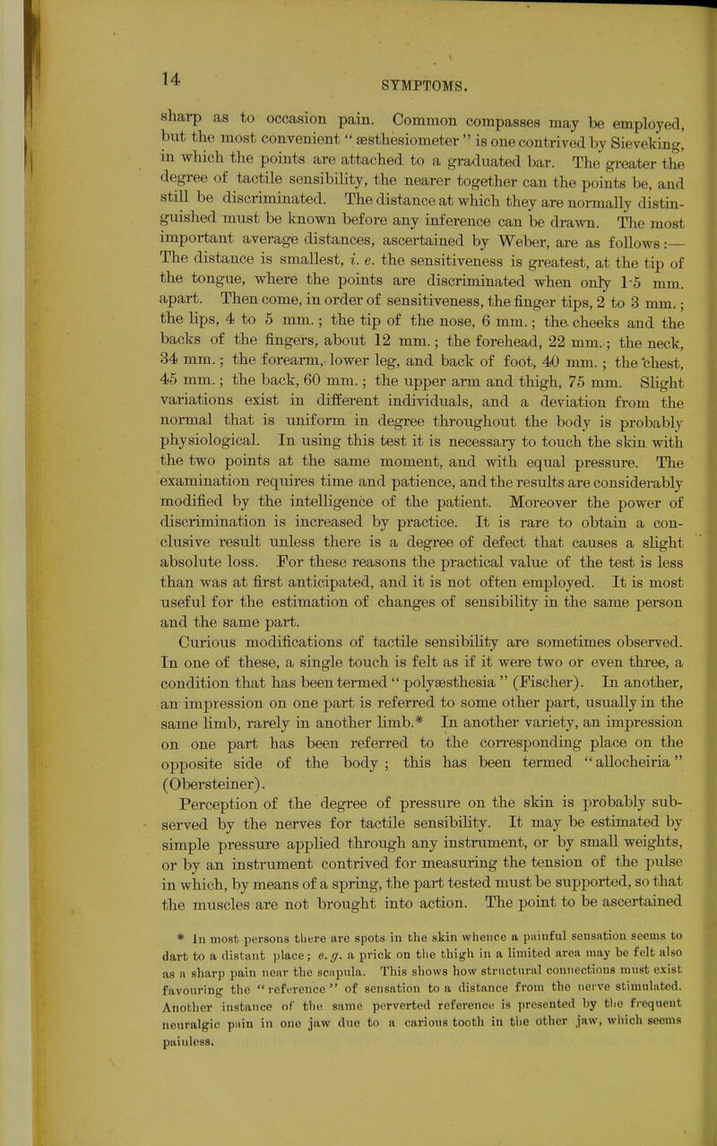 SYMPTOMS. sharp as to occasion pain. Common compasses may be employed, but the most convenient  sesthesiometer  is one contrived by Sievekingj in which the points are attached to a graduated bar. The greater the degree of tactile sensibility, the nearer together can the points be, and still be discriminated. The distance at which they are normally distin- guished must be known before any inference can be drawn. The most important average distances, ascertained by Weber, are as follows: The distance is smallest, i. e. the sensitiveness is greatest, at the tip of the tongue, where the points are discriminated when only 1-5 mm. apart. Then come, in order of sensitiveness, the finger tips, 2 to 3 mm.; the lips, 4 to 5 mm.; the tip of the nose, 6 mm.; the. cheeks and the backs of the fingers, about 12 mm.; the forehead, 22 mm. ; the neck, 34 mm.; the forearm,, lower leg, and back of foot, 40 mm.; the 'chest, 45 mm.; the back, 60 mm.; the upper arm and thigh, 75 mm. Slight variations exist in different individuals, and a deviation from the normal that is uniform in degree throughout the body is probably physiological. In using this test it is necessary to touch the skin with the two points at the same moment, and with equal pressure. The examination requires time and patience, and the results are considerably modified by the intelligence of the patient. Moreover the power of discrimination is increased by practice. It is rare to obtain a con- clusive result unless there is a degree of defect that causes a slight absolute loss. For these reasons the practical value of the test is less than was at first anticipated, and it is not often employed. It is most useful for the estimation of changes of sensibility in the same person and the same part. Curious modifications of tactile sensibility are sometimes observed. In one of these, a single touch is felt as if it were two or even three, a condition that has been termed  polysesthesia  (Fischer). In another, an impression on one part is referred to some other part, usually in the same limb, rarely in another limb.* In another variety, an impression on one part has been referred to the corresponding place on the opposite side of the body ; this has been termed  allocheiria (Obersteiner). Perception of the degree of pressure on the skin is probably sub- served by the nerves for tactile sensibility. It may be estimated by simple pressure applied through any instrument, or by small weights, or by an instrument contrived for measuring the tension of the pulse in which, by means of a spring, the part tested must be supported, so that the muscles are not brought into action. The point to be ascertained * In most persons there are spots in the skin whence a painful sensation seems to dart to a distant place; e.g. a prick on the thigh in a limited area may be felt also as a sharp pain near the scapula. This shows how structural connections must exist favouring the  reference  of sensation to a distance from the nerve stimulated. Another instance of the same perverted reference is presented by the frequent, neuralgic pain in one jaw due to a carious tooth in the other jaw, which seems painless.