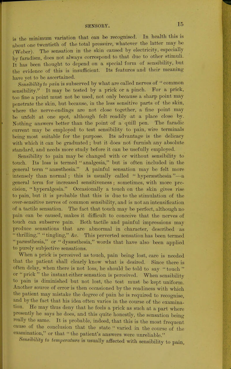 is the minimum variation that can be recognised. In health this is about one twentieth of the total pressure, whatever the latter may be (Weber). The sensation in the skin caused by electricity, especially by faradism, does not always correspond to that due to other stimuli. It has been thought to depend on a special form of sensibility, but the evidence of this is insufficient. Its features and their meaning have yet to be ascertained. Sensibility to pain is subserved by what are called nerves of  common sensibility.1' It may be tested by a prick or a pinch. For a prick, too fine a point must not be used, not only because a sharp point may penetrate the skin, but because, in the less sensitive parts of the skin, where the nerve-endings are not close together, a fine point may be unfelt at one spot, although felt readily at a place close by. Nothing answers better than the point of a qUill pen. The faradic current may be employed to test sensibility to pain, wire terminals being most suitable for the purpose. Its advantage is the delicacy with which it can be graduated; but it does not furnish any absolute standard, and needs more study before it can be usefully employed. Sensibility to pain may be changed with or without sensibility to touch. Its loss is termed  analgesia, but is often included in the general term  anaesthesia. A painful sensation may be felt more intensely than normal; this is usually called  hyperesthesia —a general term for increased sensitiveness ; sometimes, with more pre- cision,  hyperalgesia. Occasionally a touch on the skin gives rise to pain, but it is probable that this is due to the stimulation of the over-sensitive nerves of common sensibility, and is not an intensification of a tactile sensation. The fact that touch may be perfect, although no pain can be caused, makes it difficult to conceive that the nerves of touch can subserve pain. Both tactile and painful impressions may produce sensations that are abnormal in character, described as  thrilling,  tinghng, &c. This perverted sensation has been termed  paresthesia, or  dysesthesia, words that have also been applied to purely subjective sensations. When a prick is perceived as touch, pain being lost, care is needed that the patient shall clearly know what is desired. Since there is often delay, when there is not loss, he should be told to say  touch  or  prick  the instant either sensation is perceived. When sensibility to pain is diminished but not lost, the test must be kept uniform. Another source of error is then occasioned by the readiness with which the patient may mistake the degree of pain he is required to recognise, and by the fact that his idea often varies in the course of the examina- tion. He may thus deny that he feels a prick as such at a part where presently he says he does, and this quite honestly, the sensation being really the same. It is probable, indeed, that this is the most frequent cause of the conclusion that the state  varied in the course of the examination, or that the patient's answers were unreliable. Sensibility to temperature is usually affected with sensibility to pain,