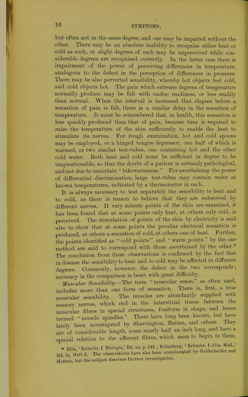 but often not in the same degree, and one may be impaired without the other. There may be an absolute inability to recognise either heat or cold as such, or slight degrees of each may be unperceived while con- siderable degrees are recognised correctly. In the latter case there is impairment of the power of perceiving differences in temperature, analogous to the defect in the perception of differences in pressure. There may be also perverted sensibility, whereby hot objects feel cold, and cold objects hot. The pain which extreme degrees of temperature normally produce may be felt with undue readiness, or less readily than normal. When the interval is increased that elapses before a sensation of pain is felt, there is a similar delay in the sensation of temperature. It must be remembered that, in health, this sensation is less quickly produced than that of pain, because time is required to raise the temperature of the skin sufficiently to enable the heat to stimulate its nerves. For rough examination, hot and cold spoons may be employed, or a hinged tongue depressor, one half of which is warmed, or two similar test-tubes, one containing hot and the other cold water. Both heat and cold must be sufficient in degree to be unquestionable, so that the doubt of a patient is certainly pathological, and not due to uncertain  lukewarmness. For ascertaining the power of differential discrimination, large test-tubes may contain water at known temperatures, indicated by a thermometer in each. It is always necessary to test separately the sensibility to heat and to cold, as there is reason to believe that they are subserved by different nerves. If very minute points of the skin are examined, it has been found that at some points only heat, at others only cold, is perceived. The stimulation of points of the skin by electricity is said also to show that at some points the peculiar electrical sensation is produced, at others a sensation of cold, at others one of heat. Further, the points identified as  cold points  and  warm points  by the one method are said to correspond with those ascertained by the other.* The conclusion from these observations is confirmed by the fact that in disease the sensibility to heat and to cold may be affected in different degrees. Commonly, however, the defect in the two corresponds; accuracy in the comparison is beset with great difficulty. Muscular Sensibility.—The term muscular sense, as often used, includes more than one form of sensation. There is, first, a true muscular sensibility. The muscles are abundantly supplied with sensory nerves, which end in the interstitial tissue between the muscular fibres in special structures, fusiform in shape, and hence termed muscle spindles. These have long been known, but have lately been investigated by Sherrington, Batten, and others They are of considerable length, some nearly half an inch long, and have a special relation to the afferent fibres, which seem to begin m them, * Blix,' Zeitschr. f. Biologie/ Bd. xx, p. 141; Eulenberg, ' kf?' M «** Bd ix Heft 2. The observations have also been corroborated by Goldscbe.der and Herzen, but the subject deserves further investigation.