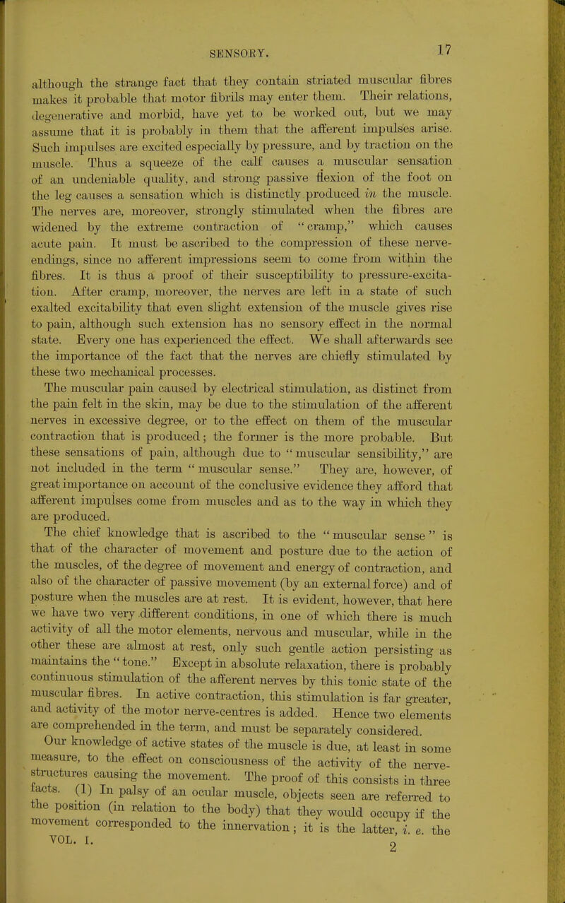 although the strange fact that they contain striated muscular fibres makes it probable that motor fibrils may enter them. Their relations, degenerative and morbid, have yet to be worked out, but we may assume that it is probably in them that the afferent impulses arise. Such impulses are excited especially by pressure, and by traction on the muscle. Thus a squeeze of the calf causes a muscular sensation of an undeniable quality, and strong passive flexion of the foot on the leg causes a sensation which is distinctly produced in the muscle. The nerves are, moreover, strongly stimulated when the fibres are widened by the extreme contraction of cramp, which causes acute pain. It must be ascribed to the compression of these nerve- endings, since no afferent impressions seem to come from within the fibres. It is thus a proof of their susceptibility to pressure-excita- tion. After cramp, moreover, the nerves are left in a state of such exalted excitability that even slight extension of the muscle gives rise to pain, although such extension has no sensory effect in the normal state. Every one has experienced the effect. We shall afterwards see the importance of the fact that the nerves are chiefly stimulated by these two mechanical processes. The muscular pain caused by electrical stimulation, as distinct from the pain felt in the skin, may be due to the stimulation of the afferent nerves in excessive degree, or to the effect on them of the muscular contraction that is produced; the former is the more probable. But these sensations of pain, although due to muscular sensibility, are not included in the term  muscular sense. They are, however, of great importance on account of the conclusive evidence they afford that afferent impulses come from muscles and as to the way in which they are produced. The chief knowledge that is ascribed to the muscular sense is that of the character of movement and posture due to the action of the muscles, of the degree of movement and energy of contraction, and also of the character of passive movement (by an external force) and of posture when the muscles are at rest. It is evident, however, that here we have two very .different conditions, in one of which there is much activity of all the motor elements, nervous and muscular, while in the other these are almost at rest, only such gentle action persisting as maintains the  tone. Except in absolute relaxation, there is probably continuous stimulation of the afferent nerves by this tonic state of the muscular fibres. In active contraction, this stimulation is far greater, and activity of the motor nerve-centres is added. Hence two elements are comprehended in the term, and must be separately considered. Our knowledge of active states of the muscle is due, at least in some measure, to the effect on consciousness of the activity of the nerve- structures causing the movement. The proof of this consists in three tacts. (1) In palsy of an ocular muscle, objects seen are referred to the position (m relation to the body) that they would occupy if the movement corresponded to the innervation; it is the latter, i. e the VOL. I. 2