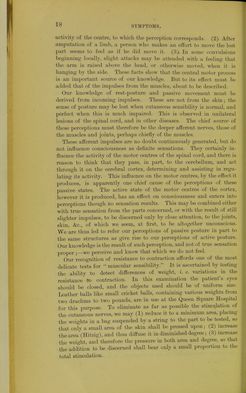 activity of the cent re, to which the perception corresponds. (2) After amputation of a limb, a person who makes an effort to move the lost part seems to feel as if he did move it. (3> In some convulsions beginning locally, slight attacks may be attended with a feeling that the arm is raised above the head, or otherwise moved, when it is hanging by the side. These facts show that the central motor process is an important source of our knowledge. But to its effect must be added that of the impulses from the muscles, about to be described. Our knowledge of rest-posture and passive movement must be derived from incoming impulses. These are not from the skin; the sense of posture may be lost when cutaneous sensibility is normal, and perfect when this is much impaired. This is observed in unilateral lesions of the spinal cord, and in other diseases. The chief source of these perceptions must therefore be the deeper afferent nerves, those of the muscles and joints, perhaps chiefly of the muscles. These afferent impulses are no doubt continuously generated, but do not influence consciousness as definite sensations. They certainly in- fluence the activity of the motor centres of the spinal cord, and there is reason to think that they pass, in part, to the cerebellum, and act through it on the cerebral cortex, determining and assisting in regu- lating its activity. This influence on the motor centres, by the effect it produces, is apparently one chief cause of the perceptions of these passive states. The active state of the motor centres of the cortex, however it is produced, has an effect on consciousness and enters into perceptions though no sensation results. This may be combined either with true sensation from the parts concerned, or with the result of still slighter impulses, to be discerned only by close attention, to the joints, skin, &c, of which we seem, at first, to be altogether unconscious. We are thus led to refer our perceptions of passive posture in part to the same structures as give rise to our perceptions of active posture. Our knowledge is the result of such perception, and not of true sensation proper ; we perceive and know that which we do not feel. Our recognition of resistance to contraction affords one of the most delicate tests for  muscular sensibility. It is ascertained by testing the ability to detect differences of weight, i. e. variations in the resistance to contraction. In this examination the patient's eves should be closed, and the objects used should be of uniform size. Leather balls like small cricket balls, containing various weights from two drachms to two pounds, are in use at the Queen Square Hospital for this purpose. To eliminate as far as possible the stimulation of the cutaneous nerves, we may (1) reduce it to a minimum area, placing the weights in a bag suspended by a string to the part to be tested, so that only a small area of the skin shall be pressed upon; (2) increase the area (Hitzig), and thus diffuse it in diminished degree; (3) increase the weight, and therefore the pressure in both area and degree, so that the addition to be discerned shall bear only a smaU proportion to the total stimulation.