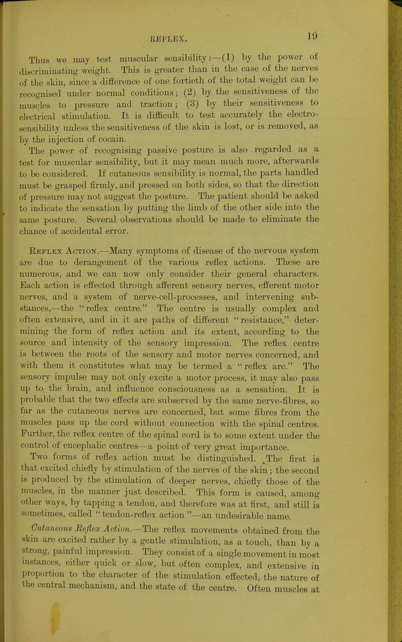10 Thus we may test muscular sensibility:—(1) by the power of discriminating weight. This is greater than in the case of the nerves of the skin, since a difference of one fortieth of the total weight can be recognised under normal conditions; (2) by the sensitiveness of the muscles to pressure and traction; (3) by their sensitiveness to electrical stimulation. It is difficult to test accurately the electro- sensibility unless the sensitiveness of the skin is lost, or is removed, as by the injection of cocain. The power of recognising passive posture is also regarded as a test for muscular sensibility, but it may mean much more, afterwards to be considered. If cutaneous sensibility is normal, the parts handled must be grasped firmly, and pressed on both sides, so that the direction of pressure may not suggest the posture. The patient should be asked to indicate the sensation by putting the limb of the other side into the same posture. Several observations should be made to eliminate the chance of accidental error. Keflex Action.—Many symptoms of disease of the nervous system are due to derangement of the various reflex actions. These are numerous, and we can now only consider their general characters. Each action is effected through afferent sensory nerves, efferent motor nerves, and a system of nerve-cell-processes, and intervening sub- stances,—the reflex centre. The centre is usually complex and often extensive, and in it are paths of different resistance, deter- mining the form of reflex action and its extent, according to the source and intensity of the sensory impression. The reflex centre is between the roots of the sensory and motor nerves concerned, and with them it constitutes what may be termed a reflex arc. The sensory impulse may not only excite a motor process, it may also pass up to. the brain, and influence consciousness as a sensation. It is probable that the two effects are subserved by the same nerve-fibres, so far as the cutaneous nerves are concerned, but some fibres from the muscles pass up the cord without connection with the spinal centres. Further, the reflex centre of the spinal cord is to some extent under the control of encephalic centres—a point of very great importance. Two forms of reflex action must be distinguished. JThe first is that excited chiefly by stimulation of the nerves of the skin; the second is produced by the stimulation of deeper nerves, chiefly those of the muscles, in the manner just described. This form is caused, among other ways, by tapping a tendon, and therefore was at first, and still is sometimes, called  tendon-reflex action —an undesirable name. Cutaneous Reflex Action.—The reflex movements obtained from the skin are excited rather by a gentle stimulation, as a touch, than by a strong, painful impression. They consist of a single movement in most instances, either quick or slow, but often complex, and extensive in proportion to the character of the stimulation effected, the nature of the central mechanism, and the state of the centre. Often muscles at