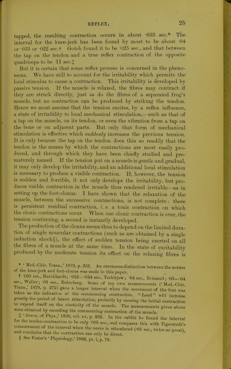 tapped, the resulting contraction occurs in about -033 sec* The interval for the knee-jerk has been found by most to be about '04 or -033 or -022 sec.f Gotch found it to be -025 sec, and that between the tap on the tendon and a true reflex contraction of the opposite quadriceps to be 11 sec.X But it is certain that some reflex process is concerned in the pheno- mena. We have still to account for the irritability which permits the local stimulus to cause a contraction. This irritability is developed by passive tension. If the muscle is relaxed, the fibres may contract if they are struck directly, just as do the fibres of a separated frog's muscle, but no contraction can be produced by striking the tendon. Hence we must assume that the tension excites, by a reflex influence, a state of irritability to local mechanical stimulation,—such as that of a tap on the muscle, on its tendon, or even the vibration from a tap on the bone or on adjacent parts. But only that form of mechanical stimulation is effective which suddenly increases the previous tension. It is only because the tap on the tendon does this so readily that the tendon is the means by which the contractions are most easily pro- duced, and through which they have been chiefly studied and pre- maturely named. If the tension put on a muscle is gentle and gradual, it may only develop the irritability, and an additional local stimulation is necessary to produce a visible contraction. If, however, the tension is sudden and forcible, it not only develops the irritability, but pro- duces visible contraction in the muscle thus rendered irritable—as in setting up the foot-clonus. I have shown that the relaxation of the muscle, between the successive contractions, is not complete : there is persistent residual contraction, i.e. a tonic contraction on which the clonic contractions occur. When one clonic contraction is over, the tension continuing, a second is instantly developed. The production of the clonus seems thus to depend on the limited dura- tion of single muscular contractions (such as are obtained by a single induction shock§), the effect of sudden tension being exerted on all the fibres of a muscle at the same time. In the state of excitability produced by the moderate tension its effect on the relaxing fibres is * « Med.-Chir. Trans.,' 1879, p. 292. An erroneous distinction between the nature of the knee-jerk and foot-clonus was made in this paper. t -039 sec, Burckhardt; -032--034 sec, Tschirjew ; -04 sec, Brissaud'j -03—-04 sec, Waller; -03 sec, Eulenberg. Some of my own measurements (< Med.-Chir Trans.,' 1879, p. 275) gave a longer interval when the movement of the foot was' taken as the indication of the commencing contraction. Load will increase greatly the period of latent stimulation, probably by causing the initial contraction to expend itself on the elasticity of the muscle. The measurements given above were obtained by recording the commencing contraction of the muscle % ' Jonvn of Phys.,' 1896, vol. xx, p. 322. In the rabbit he found the interval for the tendon-contraction to be only -005 sec, and compares this with 'IWrstedt's measurement of the interval when the nerve is stimulated (-01 sec, twice as <n-eat) and concludes that the contraction can only be direct. h § See Foster's < Physiology,' 1888, pt. i, p. 78.