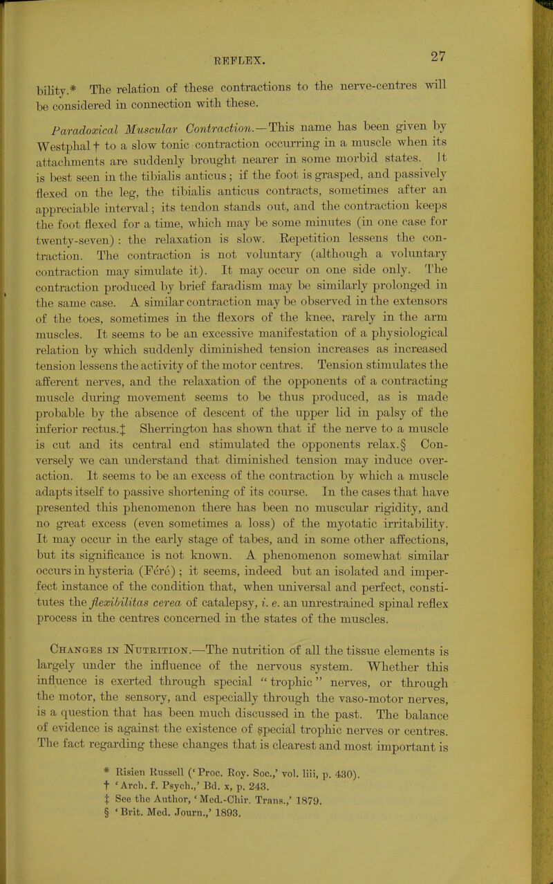 bility * The relation of these contractions to the nerve-centres will be considered in connection with these. Paradoxical Muscular Contraction.—This name has been given by Westphalf to a slow tonic contraction occurring in a muscle when its attachments are suddenly brought nearer in some morbid states. It is best seen in the tibialis anticus ; if the foot is grasped, and passively' flexed on the leg, the tibialis anticus contracts, sometimes after an appreciable interval; its tendon stands out, and the contraction keeps the foot flexed for a time, which may be some minutes (in one case for twenty-seven) : the relaxation is slow. Repetition lessens the con- traction. The contraction is not voluntary (although a voluntary contraction may simulate it). It may occur on one side only. The contraction produced by brief faradism may be similarly prolonged in the same case. A similar contraction may be observed in the extensors of the toes, sometimes in the flexors of the knee, rarely in the arm muscles. It seems to be an excessive manifestation of a physiological relation by which suddenly diminished tension increases as increased tension lessens the activity of the motor centres. Tension stimulates the afferent nerves, and the relaxation of the opponents of a contracting muscle during movement seems to be thus produced, as is made probable by the absence of descent of the upper lid in palsy of the inferior rectus.X Sherrington has shown that if the nerve to a muscle is cut and its central end stimulated the opponents relax.§ Con- versely we can understand that diminished tension may induce over- action. It seems to be an excess of the contraction by which a muscle adapts itself to passive shortening of its course. In the cases that have presented this phenomenon there has been no muscular rigidity, and no great excess (even sometimes a loss) of the myotatic irritability. It may occur in the early stage of tabes, and in some other affections, but its significance is not known. A phenomenon somewhat similar occurs in hysteria (Fere) ; it seems, indeed but an isolated and imper- fect instance of the condition that, when universal and perfect, consti- tutes the fiexibilitas cerea of catalepsy, i. e. an unrestrained spinal reflex process in the centres concerned in the states of the muscles. Changes in Nutrition.—The nutrition of all the tissue elements is largely under the influence of the nervous system. Whether this influence is exerted through special trophic nerves, or through the motor, the sensory, and especially through the vaso-motor nerves, is a question that has been much discussed in the past. The balance of evidence is against the existence of special trophic nerves or centres. The fact regarding these changes that is clearest and most important is * Risien Russell ('Proc. Roy. Soc.,' vol. liii, p. 430). t 'Arch. f. Psych.,' Bd. x, p. 243. % See the Author, ' Mcd.-Chir. Trans.,' 1879. § ' Brit. Med. Journ.,' 1893.