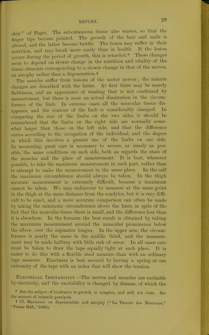 skin of Paget. The subcutaneous tissue also wastes, so that the finger tips become pointed. The growth of the hair and nails is altered, and the latter become brittle. The bones may suffer in their nutrition, and may break more easily than in health. If the lesion occurs during the period of growth, this is retarded.* These changes seem to depend on slower change in the nutrition and vitality of the tissue elements corresponding to a slower change in that of the nerves, an atrophy rather than a degeneration.f The muscles suffer from lesions of the motor nerves ; the minute changes are described with the latter. At first there may be merely flabbiness, and an appearance of wasting that is not confirmed by measurement, but there is soon an actual diminution in the circum- ference of the limb. In extreme cases all the muscular tissue dis- appears, and the contour of the limb is considerably changed. In comparing the size of the limbs on the two sides . it should be remembered that the limbs on the right side are normally some- what larger than those on the left side, and that the difference varies according to the occupation of the individual, and the degree in which this involves a greater use of the limbs on one side. In measuring, great care is necessary to secure, as nearly as pos- sible, the same conditions on each side, both as regards the state of the muscles and the place of measurement. It is best, wherever possible, to take the maximum measurement in each part, rather than to attempt to make the measurement in the same place. In the calf the maximum circumference should always be taken. In the thigh accurate measurement is extremely difficult, because a maximum cannot be taken. We may endeavour to measure at the same point in the thigh at the same distance from the condyles, but it is very diffi- cult to be exact, and a more accurate comparison can often be made by taking the minimum cii-cumference above the knee, in spite of the fact that the muscular tissue there is small, and the difference.less than it is elsewhere. In the forearm the best result is obtained by taking the maximum measurement around the muscular prominence below the elbow, over the supinator longus. In the upper arm, the circum- ference is nearly the same in the middle third, and the measure- ment may be made halfway with little risk of error. In all cases care must be taken to draw the tape equally tight at each place. It is easier to do this with a flexible steel measure than with an ordinary tape measure. Exactness is best secured by having a spring at one extremity of the tape with an index that will show the tension. Electrical Irritability.—The nerves and muscles are excitable by-electricity, and the excitability is changed by disease, of which the * But the subject of hindrance to growth is complex, and still not clear. See the account of infantile paralysis. t Cf. Mavinesco on degeneration and atrophy (La Theorie des Neurones, ' Presse Med.,' 1895).