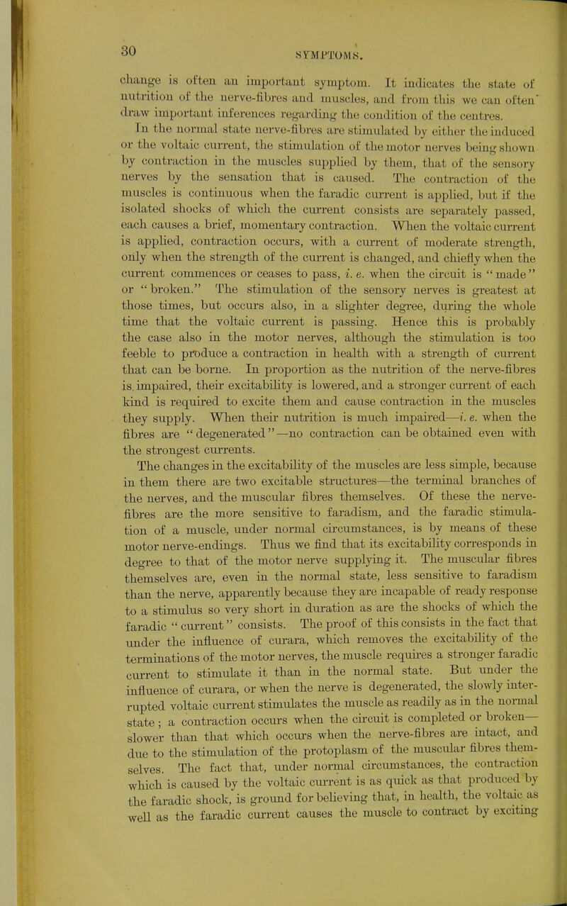 change is often an important symptom. It indicates the state of nutrition of the nerve-fibres and muscles, and from this we can often draw important inferences regarding the condition of the centres. hi the normal state nerve-fibres are stimulated by either Die induced or t he voltaic current, the stimulation of the motor nerves beingshown by contraction in the muscles supplied by t hem, that of the sensory nerves by the sensation that is caused. The contraction of the muscles is continuous when the faradic current is applied, but if the isolated shocks of which the current consists are separately passed, each causes a brief, momentary contraction. When the voltaic current is applied, contraction occurs, with a current of moderate strength, only when the strength of the current is changed, and chiefly when the current commences or ceases to pass, i. e. when the circuit is  made or  broken. The stimulation of the sensory nerves is greatest at those times, but occurs also, in a slighter degree, during the whole time that the voltaic current is passing. Hence this is probably the case also in the motor nerves, although the stimulation is too feeble to produce a contraction in health with a strength of current that can be borne. In proportion as the nutrition of the nerve-fibres is impaired, their excitability is lowered, and a stronger current of each kind is required to excite them and cause contraction in the muscles they supply. When their nutrition is much impaired—i. e. when the fibres are degenerated—no contraction can be obtained even with the strongest currents. The changes in the excitability of the muscles are less simple, because in them there are two excitable structures—the terminal branches of the nerves, and the muscular fibres themselves. Of these the nerve- fibres are the more sensitive to faraclism, and the faradic stimula- tion of a muscle, under normal circumstances, is by means of these motor nerve-endings. Thus we find that its excitability corresponds in degree to that of the motor nerve supplying it. The muscular fibres themselves are, even in the normal state, less sensitive to faradism than the nerve, apparently because they are incapable of ready response to a stimulus so very short in duration as are the shocks of which the faradic  current consists. The proof of this consists in the fact that under the influence of curara, which removes the excitability of the terminations of the motor nerves, the muscle requires a stronger faradic current to stimulate it than in the normal state. But under the influence of curara, or when the nerve is degenerated, the slowly inter- rupted voltaic current stimulates the muscle as readily as in the normal state ; a contraction occurs when the circuit is completed or broken- slower than that which occurs when the nerve-fibres are intact, and due to the stimulation of the protoplasm of the muscular fibres them- selves. The fact that, under normal circumstances, the contraction which is caused by the voltaic current is as quick as that produced by the faradic shock, is ground for believing that, in health, the voltaic as well as the faradic current causes the muscle to contract by exciting
