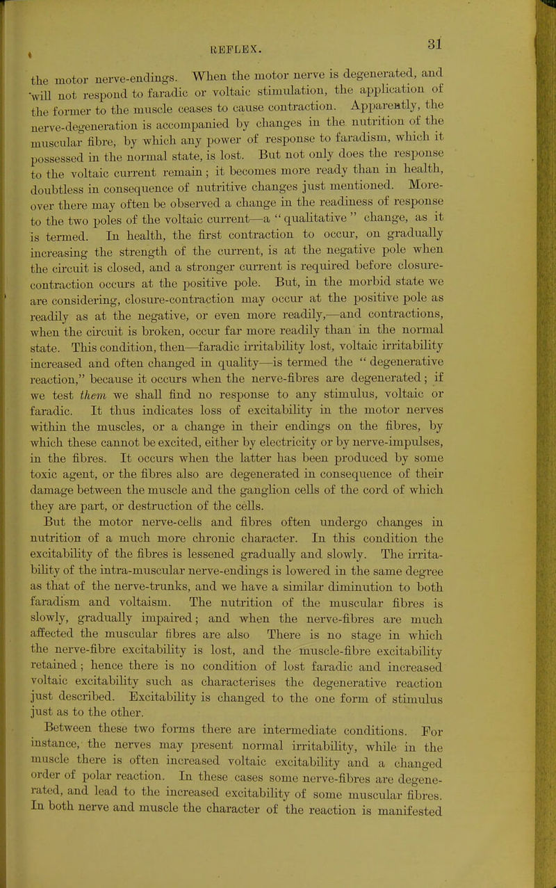 the motor nerve-endings. When the motor nerve is degenerated, and 'will not respond to faradic or voltaic stimulation, the application of the former to the muscle ceases to cause contraction. Apparently, the nerve-degeneration is accompanied by changes in the nutrition of the muscular fibre, by which any power of response to faradism, which it possessed in the normal state, is lost. But not only does the response to the voltaic current remain; it becomes more ready than in health, doubtless in consequence of nutritive changes just mentioned. More- over there may often be observed a change in the readiness of response to the two poles of the voltaic current—a qualitative change, as it is termed. In health, the first contraction to occur, on gradually increasing the strength of the current, is at the negative pole when the circuit is closed, and a stronger current is required before closure- contraction occurs at the positive pole. But, in the morbid state we are considering, closure-contraction may occur at the positive pole as readily as at the negative, or even more readily,—and contractions, when the circuit is broken, occur far more readily than in the normal state. This condition, then—faradic irritability lost, voltaic irritability increased and often changed in quality—is termed the degenerative reaction, because it occurs when the nerve-fibres are degenerated; if we test them we shall find no response to any stimulus, voltaic or faradic. It thus indicates loss of excitability in the motor nerves within the muscles, or a change in their endings on the fibres, by which these cannot be excited, either by electricity or by nerve-impulses, in the fibres. It occurs when the latter has been produced by some toxic agent, or the fibres also are degenerated in consequence of their damage between the muscle and the ganglion cells of the cord of which they are part, or destruction of the cells. But the motor nerve-celis and fibres often undergo changes in nutrition of a much more chronic character. In this condition the excitability of the fibres is lessened gradually and slowly. The irrita- bility of the intra-muscular nerve-endings is lowered in the same degree as that of the nerve-trunks, and we have a similar diminution to both faradism and voltaism. The nutrition of the muscular fibres is slowly, gradually impaired; and when the nerve-fibres are much affected the muscular fibres are also There is no stage in which the nerve-fibre excitability is lost, and the muscle-fibre excitability retained; hence there is no condition of lost faradic and increased voltaic excitability such as characterises the degenerative reaction just described. Excitability is changed to the one form of stimulus just as to the other. Between these two forms there are intermediate conditions. For instance, the nerves may present normal irritability, while in the muscle there is often increased voltaic excitability and a changed oi der of polar reaction. In these cases some nerve-fibres are degene- rated, and lead to the increased excitability of some muscular fibres. In both nerve and muscle the character of the reaction is manifested