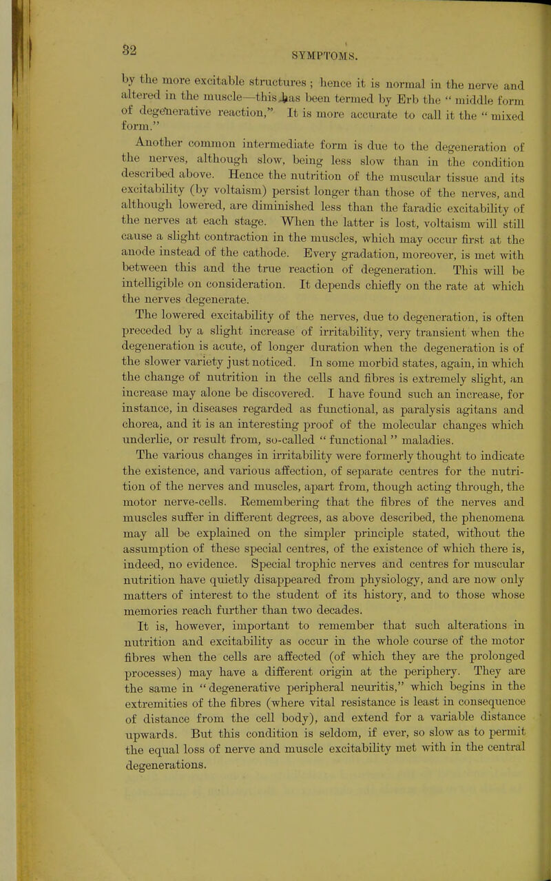 SYMPTOMS. by the more excitable structures ; hence it is normal in the nerve and altered in the muscle—I his tas been termed by Erb the  middle Eorm of degenerative reaction, It is more accurate to call it the  mixed form. Another common intermediate form is due to the degeneration of the nerves, although slow, being less slow than in the condition described above. Hence the nutrition of the muscular tissue and its excitability (by voltaism) persist longer than those of the nerves, and although lowered, are diminished less than the faradic excitability of the nerves at each stage. When the latter is lost, voltaism will still cause a slight contraction in the muscles, which may occur first at the anode instead of the cathode. Every gradation, moreover, is met with between this and the true reaction of degeneration. This will be intelligible on consideration. It depends chiefly on the rate at which the nerves degenerate. The lowered excitability of the nerves, due to degeneration, is often preceded by a slight increase of irritability, very transient when the degeneration is acute, of longer duration when the degeneration is of the slower variety just noticed. In some morbid states, again, in which the change of nutrition in the cells and fibres is extremely slight, an increase may alone be discovered. I have found such an increase, for instance, in diseases regarded as functional, as paralysis agitans and chorea, and it is an interesting proof of the molecular changes which underlie, or result from, so-called  functional  maladies. The various changes in irritability were formerly thought to indicate the existence, and various affection, of separate centres for the nutri- tion of the nerves and muscles, apart from, though acting through, the motor nerve-cells. Eemembering that the fibres of the nerves and muscles suffer in different degrees, as above described, the phenomena may all be explained on the simpler principle stated, without the assumption of these special centres, of the existence of which there is, indeed, no evidence. Special trophic nerves and centres for muscular nutrition have quietly disappeared from physiology, and are now only matters of interest to the student of its history, and to those whose memories reach further than two decades. It is, however, important to remember that such alterations in nutrition and excitability as occur in the whole course of the motor fibres when the cells are affected (of which they are the prolonged processes) may have a different origin at the periphery. They are the same in  degenerative peripheral neuritis, which begins in the extremities of the fibres (where vital resistance is least in consequence of distance from the cell body), and extend for a variable distance upwards. But this condition is seldom, if ever, so slow as to permit the equal loss of nerve and muscle excitability met with in the central degenerations.