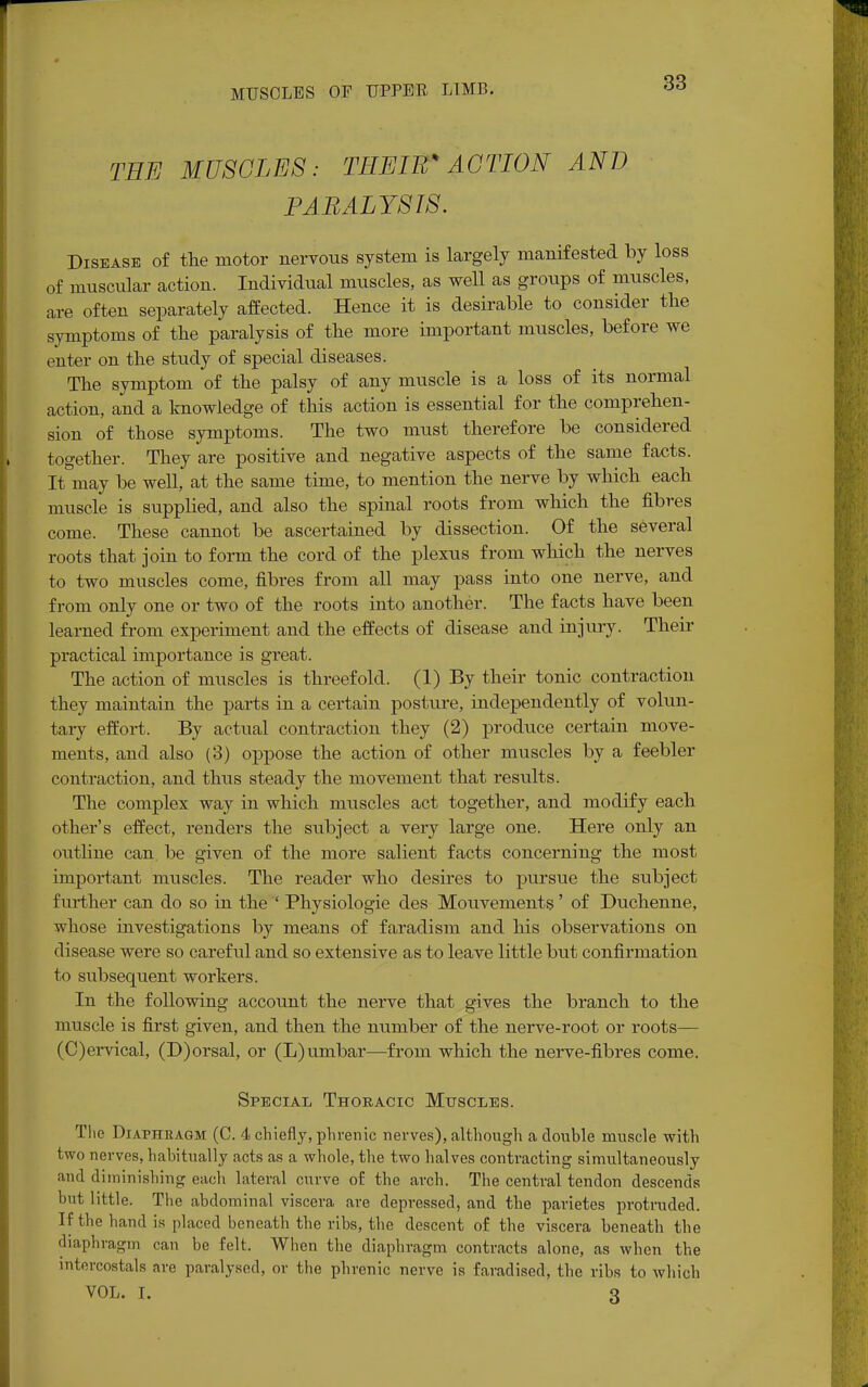 THE MUSCLES: THEIR* ACTION AND PARALYSIS. Disease of the motor nervous system is largely manifested by loss of muscular action. Individual muscles, as well as groups of muscles, are often separately affected. Hence it is desirable to consider tlie symptoms of the paralysis of the more important muscles, before we enter on the study of special diseases. The symptom of the palsy of any muscle is a loss of its normal action, and a knowledge of this action is essential for the comprehen- sion of those symptoms. The two must therefore be considered together. They are positive and negative aspects of the same facts. It may be well, at the same time, to mention the nerve by which each muscle is supplied, and also the spinal roots from which the fibres come. These cannot be ascertained by dissection. Of the several roots that join to form the cord of the plexus from which the nerves to two muscles come, fibres from all may pass into one nerve, and from only one or two of the roots into another. The facts have been learned from experiment and the effects of disease and injury. Their practical importance is great. The action of muscles is threefold. (1) By their tonic contraction they maintain the parts in a certain posture, independently of volun- tary effort. By actual contraction they (2) produce certain move- ments, and also (3) oppose the action of other muscles by a feebler contraction, and thus steady the movement that results. The complex way in which muscles act together, and modify each other's effect, renders the subject a very large one. Here only an outline can be given of the more salient facts concerning the most important muscles. The reader who desires to pursue the subject further can do so in the ' Physiologie des Mouvements' of Duchenne, whose investigations by means of faradism and his observations on disease were so careful and so extensive as to leave little but confirmation to subsequent workers. In the following account the nerve that gives the branch to the muscle is first given, and then the number of the nerve-root or roots— (C)ervical, (D)orsal, or (L)umbar—from which the nerve-fibres come. Special Thoracic Muscles. The Diaphragm (C. 4 chiefly, phrenic nerves), although a double muscle with two nerves, habitually acts as a whole, the two halves contracting simultaneously and diminishing each lateral curve of the arch. The central tendon descends but little. The abdominal viscera are depressed, and the parietes protruded. If the hand is placed beneath the ribs, the descent of the viscera beneath the diaphragm can be felt. When the diaphragm contracts alone, as when the intercostals are paralysed, or the phrenic nerve is faradised, the ribs to which VOL. r. 3