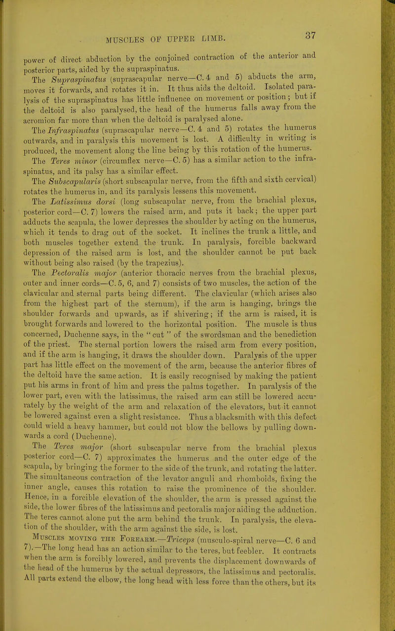 power of direct abduction by the conjoined contraction of the anterior and posterior parts, aided by the supraspinatus. The Supraspinatus (suprascapular nerve—C. 4 and 5) abducts the arm, moves it forwards, and rotates it in. It thus aids the deltoid. Isolated para- lysis of the supraspinatus has little influence on movement or position; but if the deltoid is also paralysed, the head of the humerus falls away from the acromion far more than when the deltoid is paralysed alone. The Infraspinatus (suprascapular nerve—C. 4 and 5) rotates the humerus outwards, and in paralysis this movement is lost. A difficulty in writing is produced, the movement along the line being by this rotation of the humerus. The Teres minor (circumflex nerve—C. 5) has a similar action to the infra- spinatus, and its palsy has a similar effect. The Subscapulars (short subscapular nerve, from the fifth and sixth cervical) rotates the humerus in, and its paralysis lessens this movement. The Latissimus dorsi (long subscapular nerve, from the brachial plexus, posterior cord—C. 7) lowers the raised arm, and puts it back; the upper part adducts the scapula, the lower depresses the shoulder by acting on the humerus, which it tends to drag out of the socket. It inclines the trunk a little, and both muscles together extend the trunk. In paralysis, forcible backward depression of the raised arm is lost, and the shoulder cannot be put back without being also raised (by the trapezius). The Pectoralis major (anterior thoracic nerves from the brachial plexus, outer and inner cords—C.5, 6, and 7) consists of two muscles, the action of the clavicular and sternal parts being different. The clavicular (which arises also from the highest part of the sternum), if the arm is hanging, brings the shoulder forwards and upwards, as if shivering; if the arm is raised, it is brought forwards and lowered to the horizontal position. The muscle is thus concerned, Duchenne says, in the  cut  of the swordsman and the benediction of the priest. The sternal portion lowers the raised arm from every position, and if the arm is hanging, it draws the shoulder down. Paralysis of the upper part has little effect on the movement of the arm, because the anterior fibres of the deltoid have the same action. It is easily recognised by making the patient put his arms in front of him and press the palms together. In paralysis of the lower part, even with the latissimus, the raised arm can still be lowered accu- rately by the weight of the arm and relaxation of the elevators, but it cannot be lowered against even a slight resistance. Thus a blacksmith with this defect Could wield a heavy hammer, but could not blow the bellows by pulling down- wards a cord (Duchenne). The Teres major (short subscapular nerve from the brachial plexus posterior cord—C. 7) approximates the humerus and the outer edge of the scapula, by bringing the former to the side of the trunk, and rotating the latter. The simultaneous contraction of the levator anguli and rhomboids, fixing the inner angle, causes this rotation to raise the prominence of the shoulder. Hence, in a forcible elevation of the shoulder, the arm is pressed against the side, the lower fibres of the latissimus and pectoralis major aiding the adduction. The teres cannot alone put the arm behind the trunk. In paralysis, the eleva- tion of the shoulder, with the arm against the side, is lost. Muscles moving the Foeeakm.—Triceps (musculo-spiral nerve—C. 6 and 7). -The long head has an action similar to the teres, but feebler. It contracts when the arm is forcibly lowered, and prevents the displacement downwards of the head of the humerus by the actual depressors, the latissimus and pectoralis. All parts extend the elbow, the long head with less force than the others, but its