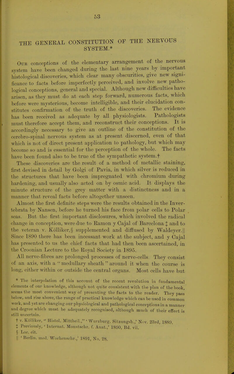 THE GENEEAL CONSTITUTION OF THE NEEVOUS SYSTEM* Our conceptions of the elementary arrangement of the nervous system have been changed during the last nine years by important histological discoveries, which clear many obscurities, give new signi- ficance to facts before imperfectly perceived, and involve new patho- logical conceptions, general and special. Although new difficulties have arisen, as they must do at each step forward, numerous facts, which before were mysterious, become intelligible, and their elucidation con- stitutes confirmation of the truth of the discoveries. The evidence has been received as adequate by all physiologists. Pathologists must therefore accept them, and reconstruct their conceptions. It is accordingly necessary to give an outline of the constitution of the cerebro-spinal nervous system as at present discerned, even of that which is not of direct present application to pathology, but which may become so and is essential for the perception of the whole. The facts have been found also to be true of the sympathetic system.f These discoveries are the result of a method of metallic staining, first devised in detail by Oolgi of Pavia, in which silver is reduced in the structures that have been impregnated with chromium during hardening, and usually also acted on by osmic acid. It displays the minute structure of the grey matter with a distinctness and in a manner that reveal facts before altogether unseen. Almost the first definite steps were the results obtained in the Inver- tebrata by Nansen, before he turned his face from polar cells to Polar seas. But the first important disclosures, which involved the radical change in conception, were due to Eamon y Cajal of Barcelona J and to the veteran v. K6lliker,§ supplemented and diffused by Waldeyer.|| Since 1890 there has been incessant work at the subject, and y Cajal has presented to us the chief facts that had then been ascertained, in the Croonian Lecture to the Eoyal Society in 1895. All nerve-fibres are prolonged processes of nerve-cells. They consist of an axis, with a  medullary sheath  around it when the course is long, either within or outside the central organs. Most cells have but * The interpolation of this account of the recent revolution in fundamental elements of our knowledge, although not quite consistent with the plan of the book, seems the most convenient way of presenting the facts to the reader. They pass below, and rise above, the range of practical knowledge which can be used in common work, and yet are changing our physiological and pathological conceptions in a manner and degree which must be adequately recognised, although much of their effect is still uncertain. t v. KSlliker,  Histol. Mittheil., ' Wurzburg. Sitzungsb.,' Nov. 23rd, 1889. + Previously, ' Intermit. Monatschr. f. Anat.,' 1890, Bd. vii. § Loc. cit. || * Berlin, ined. Worhenschr.,' 1891, No. 28,