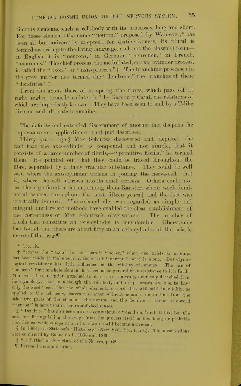 tintious elements, each a cell-body with its processes, long and short. For these elements the name neuron, proposed by Waldeyer,* has been all hut universally adopted; for distinctiveness, its plural is formed according to the living language, and not the classical form in English it is neurons, in German,  neuronen, in French,  neurones. The chief process, the medullated, or axis-cylinder process, is called the •• axon, or  axis-process.f The branching processes in the grey matter are termed the  dendrons, the branches of these dendrites.! From the axons there often spring fine fibres, which pass off at right angles, termed  collaterals  by Ramon y Cajal, the relations of which are imperfectly known. They have been seen to end by a T-like division and ultimate brandling. The definite and extended discernment of another fact deepens the importance and application of that just described. Thirty years ago § Max Schultze discovered and depicted the fact that the axis-cylinder is compound and not simple, that it consists of a large number of fibrils,— primitive fibrils, he termed them. He> pointed out that they could be traced throughout the fibre, separated by a finely granular substance. They could be well seen where the axis-cylinder widens in joining the nerve-cell, that is, where the cell narrows into its chief process. Others could not see the significant striation, among them Ranvier, whose work domi- nated science throughout the next fifteen years, || and the fact was practically ignored. The axis-cylinder was regarded as simple and integral, until recent methods have enabled the clear establishment of the correctness of Max Schultze's observations. The number of fibrils that constitute an axis-cylinder is considerable. Obersteiner lias found thai there are about fifty in an axis-cylinder of the sciatic nerve of the frog.^[ * Loe. cit. t Because the  axon  is the separate  nerve, when one exists, an attempt lias been made to make current the use of  neuron  for this alone. But etymo- logical consi*eency has little influence on the vitality of names The use of  neuron  for the whole clement has become so general that resistance to it is futile. Moreover, the conception attached to it in use is already definitely detached from its etymology. Lastly, although the cell-body and its processes are one, to have only the word  cell  for the whole element, a word that will still, inevitably, be applied to the cell body, l(!;,ves the latter without nominal distinction from the Other two parts of the clement—the neuron and the dendrons. Hence the word  neuron  is here used in the established senses. t  Dendrite  has also been used as equivalent to demlron, and still is; but the need for distinguishing the twigs from the process itself makes it highly probable that this convenient separation of the words will become universal. § In 18(18 ; see Strieker's ' Histology' (New Syd. Soc. trans.). The observations were confirmed by Babuchin in 18(18 and 18G9. || See further on Structure of the Nerves, p. 62. IT Personal communication.