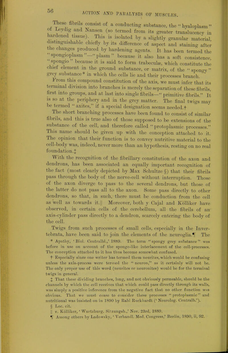 These fibrils consist of a conducting substance, the hyaloplae of Leydig and Nansen (so termed from its greater translucency in hardened tissue) This is isolated by a slightly granular material, distinguishable chiefly by its difference of aspect and staining after the changes produced by hardening agents. It has been termed the spongioplasm—plasm because it also has a soft consistence spongio because it is said to form trabecule, which constitute the chief element m the ground substance, or matrix, of the spongy grey substance* in which the cells lie and their processes branch. From this compound constitution of the axis, we must infer that its terminal division into branches is merely the separation of these fibrils, first into groups, and at last into single fibrils— primitive fibrils. It is so at the periphery and in the grey matter. The final twigs may be termed axites, if a special designation seems needed.f ^ The short branching processes have been found to consist of similar fibrils, and this is true also of those supposed to be extensions of the substance of the cell, and therefore called protoplasmic processes. This name should be given up with the conception attached to it. The opinion that their function is to convey nutritive material to the cell-body was, indeed, nevermore than an hypothesis, resting on no real foundation. J With the recognition of the fibrillary constitution of the axon and dendrons, has been associated an equally important recognition of the fact (most clearly depicted by Max Schultze §) that their fibrils pass through the body of the nerve-cell without interruption. Those of the axon diverge to pass to the several dendrons, but those of the latter do not pass all to the axon. Some pass directly to other dendrons, so that, in such, there must be conduction from the cell as well as towards it.|| Moi*eover, both y Cajal and Kolliker have observed, in certain cells of the cerebellum, all the fibrils of an axis-cylinder pass directly to a dendron, scarcely entering the body of the cell. Twigs from stich processes of small cells, especially in the Inver- tebrata, have been said to join the elements of the neuroglia.^ The * Apathy, 'Biol. Centralbl.,' 1889. The term spongy grey sulistance was before in use on account of the sponge-like interlacement of the cell-processes. The conception attached to it has thus become somewhat confused. t Especially since one writer has termed them neurites, which would be confusing unless the axis-process were termed the neuron, as it certainly will not be. The only proper use of this word (neurites or neuronites) would be for the terminal twigs in general. J That these dividing branches, loug, and not obviously permeable, should be the channels by which the cell receives that which could pass directly through its walls, was simply a positive inference from the negative fact that no other function whs obvious. That we must cease to consider these processes protoplasmic and nutritional was iusisted on in 1890 by Rabl Ruekhardt (' Ncurolog. Centralb.'). § Loc. cit. || v. Kolliker, ' Wurtzburg. Sitzungsb.,' Nov. 23rd, 1889. % Among others by Ladowsky, ' Verhandl. Med. Congress.' Berlin, 1890, ii. 92.