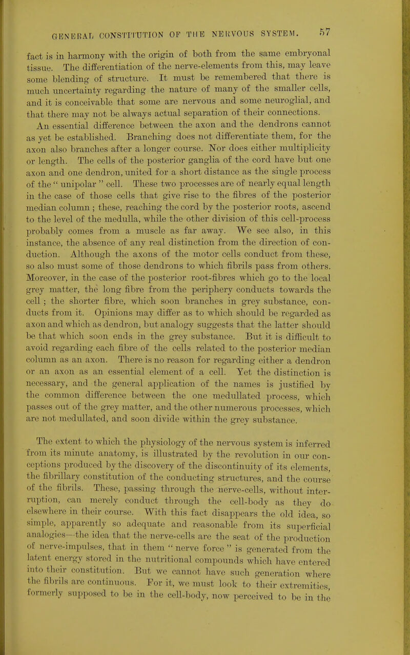 fact is in harmony with the origin of both from the same embryonal tissue. The differentiation of the nerve-elements from this, may leave some blending of structure. It must be remembered that there is much uncertainty regarding the nature of many of the smaller cells, and it is conceivable that some are nervous and some neuroglial, and that there may not be always actual separation of their connections. An essential difference between the axon and the dendrons cannot as yet be established. Branching does not differentiate them, for the axon also branches after a longer course. Nor does either multiplicity or length. The cells of the posterior ganglia of the cord have but one axon and one dendron, united for a short distance as the siugle process of the  unipolar  cell. These two processes are of nearly equal length in the case of those cells that give rise to the fibres of the posterior median column ; these, reaching the cord by the posterior roots, ascend to the level of the medulla, while the other division of this cell-process probably comes from a muscle as far away. We see also, in this instance, the absence of any real distinction from the direction of con- duction. Although the axons of the motor cells conduct from these, so also must some of those dendrons to which fibrils pass from others. Moreover, in the case of the posterior root-fibres which go to the local grey matter, the long fibre from the periphery conducts towards the cell; the shorter fibre, which soon branches in grey substance, con- ducts from it. Opinions may differ as to which should be regarded as axon and which as dendron, but analogy suggests that the latter should be that which soon ends in the grey substance. But it is difficult to avoid regarding each fibre of the cells related to the posterior median column as an axon. There is no reason for regarding either a dendron or an axon as an essential element of a cell. Yet the distinction is necessary, and the general application of the names is justified by the common difference between the one medullated process, which passes out of the grey matter, and the other numerous processes, which are not medullated, and soon divide within the grey substance. The extent to which the physiology of the nervous system is inferred from its minute anatomy, is illustrated by the revolution iu our con- ceptions produced by the discovery of the discontinuity of its elements, the fibrillary constitution of the conducting structures, and the course of the fibrils. These, passing through the nerve-cells, without inter- ruption, can merely conduct through the cell-body as they do elsewhere in their course. With this fact disappears the old idea, so simple, apparently so adequate and reasonable from its superficial analogies—the idea that the nerve-cells are the seat of the production of nerve-impulses, that in them  nerve force  is generated from the la!ml energy stored in the nutritional compounds which have entered into their constitution. But we cannot have such generation where the abrils are continuous. For it, we must look to their extremities formerly supposed to be in the cell-body, now perceived to be in the