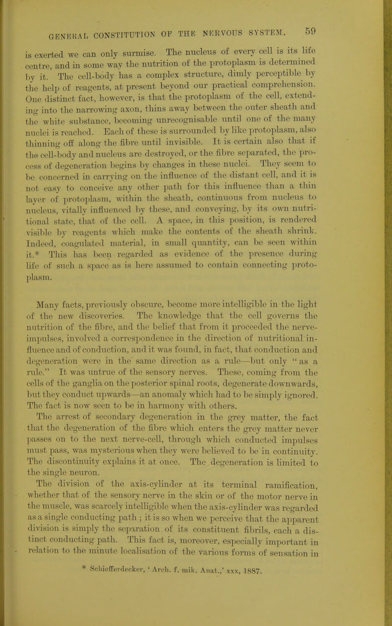 is exerted we can only surmise. The nucleus of every cell is its life centre, and in some way the nutrition of the protoplasm is determined by it.' The cell-body has a complex structure, dimly perceptible by the help of reagents, at present beyond our practical comprehension. One distinct fact, however, is that the protoplasm of the cell, extend- ing into the narrowing axon, thins away between the outer sheath and the white substance, becoming unrecognisable until one of the many nuclei is reached. Each of these is surrounded by like protoplasm, also thinning off along the fibre until invisible. It is certain also that if the cell-body and nucleus are destroyed, or the fibre separated, the pro- cess of degeneration begins by changes in these nuclei. They seem to be concerned in carrying on the influence of the distant cell, and it is not easy to conceive any other path for this influence than a thin layer of protoplasm, within the sheath, continuous from nucleus to nucleus, vitally influenced by these, and conveying, by its own nutri- tional state, that of the cell. A space, in this position, is rendered visible by reagents which make the contents of the sheath shrink. Indeed, coagulated material, in small quantity, can be seen within it.* This has Keen regarded as evidence of the presence during life of such a space as is here assumed to contain connecting proto- plasm, Many facts, previously obscure, become more intelligible in the light of the new discoveries. The knowledge that the cell governs the nutrition of the fibre, and the belief that from it proceeded the nerve- impulses, involved a correspondence in the direction of nutritional in- fluence and of conduction, and it was found, in fact, that conduction and degeneration were in the same direction as a rule—but only as a rule. It was untrue of the sensory nerves. These, coming from the cells of the ganglia on the posterior spinal roots, degenerate downwards, but they conduct upwards—an anomaly which had to be simply ignored. The fact is now seen to be in harmony with others. The arrest of secondary degeneration in the grey matter, the fact that the degeneration of the fibre which enters the grey matter never passes on to the next nerve-cell, through which conducted impulses must pass, was mysterious when they were believed to be in continuity. The discontinuity explains it at once. The degeneration is limited to the single neuron. The division of the axis-cylinder at its terminal ramification, whether that of the sensory nerve in the skin or of the motor nerve in the muscle, was scarcely intelligible when the axis-cylinder was regarded as a single conducting path ; it is so when we perceive that the apparent division is simply the separation of its constituent fibrils, each a dis- tinct conducting path. This fact is, moreover, especially important in relation to the minute Localisation of the various forms of sensation in * Scliiefferdeckcr, 'Arch. f. mik. Anat,.,' xxx, 1887.