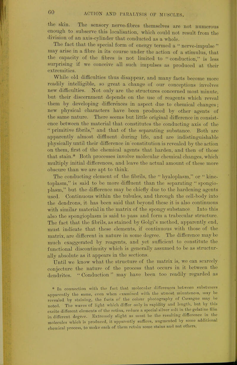 GO the skin. The sensory nerve-fibres themselves are not numerous enough to subserve this localisation, which could not result from the division of an axis-cylinder that conducted as a whole. The fact that the special form of energy termed a  nerve-impulse  may arise in a fibre in its course under the action of a stimulus, that the capacity of the fibres is not limited to  conduction, is less surprising if we conceive all such impulses as produced at their extremities. While old difficulties thus disappear, and many facts become more readily intelligible, so great a change of our conceptions involves new difficulties. Not only are the structures concerned most mi mile, but their discernment depends on the use of reagents which reveal them by developing differences in aspect due to chemical changes; new physical characters have been produced by other agents of the same nature. There seems but little original difference in consist- ence between the material that constitutes the conducting axis of the  primitive fibrils, and that of the separating substance. Both are apparently almost diffluent during life, and are indistinguishable physically until their difference in'constitution is revealed by the action on them, first of the chemical agents that harden, and then of those that stain.* Both processes involve molecular chemical changes, which multiply initial differences, and leave the actual amount of these more obscure than we are apt to think. The conducting element of the fibrils, the  hyaloplasm, or  kine- toplasm, is said to be more diffluent than the separating  spongio- plasm, but the difference may be chiefly due to the hardening agents used. Continuous within the tubules, and through the cell-body into the dendrons, it has been said that beyond these it is also continuous with similar material in the matrix of the spongy substance. Into this also the spongioplasm is said to pass and form a trabecular structure. The fact that the fibrils, as stained by Grolgi's method, apparently end, must indicate that these elements, if continuous with those of the matrix, are different in nature in some degree. The difference may be much exaggerated by reagents, and yet sufficient to constitute the functional discontinuity which is generally assumed to be as structur- ally absolute as it appears in the sections. Until we know what the structure of the matrix is, we can scarcely conjecture the nature of the process that occurs in it between the dendrites.  Conduction may have been too readily regarded as * In connection with the fact that molecular differences between substances apparently the same, even when examined with the utmost minuteness, may be revealed by staining, the facts of the colour photography of Cassngne may be noted. The waves of light which differ only in rapidity and length, but by tins excite different elements of the retina, reduce a special silver salt in the gelatine film in different degree. Extremely slight as must, be the resulting difference in the molecules which is produced, it apparently suffices, augmented by some additional Chemical process, to make each of them retain some stains and not others.