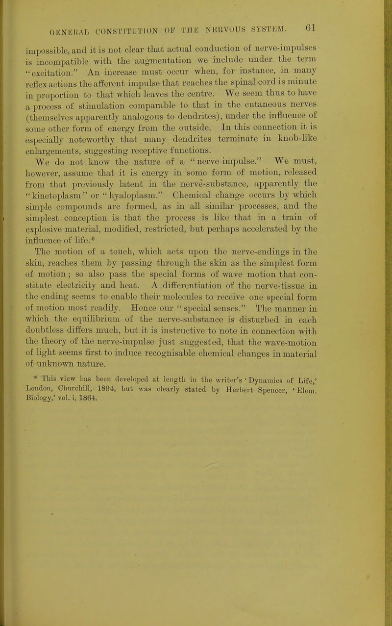 impossible, and it is not clear that actual conduction of nerve-impulses is incompatible with the augmentation we include under, the term ■•excitation. An increase must occur when, for instance, in many re Ilex actions the afferent impulse that reaches the spinal cord is minute in proportion to that which leaves the centre. We seem thus to have a process of stimulation comparable to that in the cutaneous nerves (themselves apparently analogous to dendrites), under the influence of some other form of energy from the outside. In this connection it is especially noteworthy that many dendrites terminate in knob-like enlargements, suggesting receptive functions. We do not know the nature of a nerve-impulse. We must, however, assume that it is energy in some form of motion, released from that previously latent in the nerve-substance, apparently the kinetoplasm or hyaloplasm. Chemical change occurs by which simple compounds are formed, as in all similar processes, and the simplest conception is that the process is like that in a train of explosive material, modified, restricted, but perhaps accelerated by the influence of life.* The motion of a touch, which acts upon the nerve-endings in the skin, reaches them by passing through the skin as the simplest form of motion ; so also pass the special forms of wave motion that con- stitute electricity and heat. A differentiation of the nerve-tissue in the ending seems to enable their molecules to receive one special form of motion most readily. Hence our  special senses. The manner in which the equilibrium of the nerve-substance is disturbed in each doubtless differs much, but it is instructive to note in connection with the theory of the nerve-impulse just suggested, that the wave-motion of light seems first to induce recognisable chemical changes in material of unknown nature. * This view lias been developed at length in the writer's ' Dynamics of Life,' London, Churchill, 1894, but was clearly stated by Herbert Spencer, 'Elem. Biology,' vol. i, 1864.