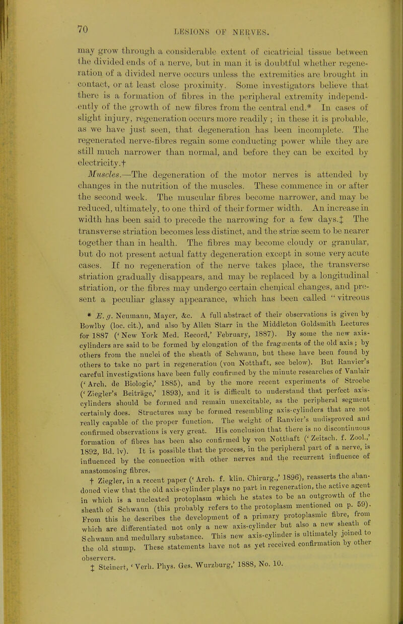 may grow through a considerable extent of cicatricial (issue between Ihe divided (-mis of a aerve, but in man it is doubtful whether regene- ration of a divided aerve occurs unless the extremities are brought in contact, or at least close proximity. Some investigators believe thai there is a formation of fibres in the peripheral extremity independ- ently of the growth of new fibres from the central end.* In eases of slight injury, regeneration occurs more readily ; in these it is probable, as we have just seen, that degeneration lias been incomplete. The regenerated nerve-fibres regain some conducting power while they are still much narrower than normal, and before they can be excited by electricity, f Muscles.—The degeneration of the motor nerves is attended by changes in the nutrition of the muscles. These commence in or after the second week. The muscular fibres become narrower, and may be reduced, ultimately, to one third of their former width. An increase in width has been said to precede the narrowing for a few days.J The transverse striation becomes less distinct, and the strise seem to be nearer together than in health. The fibres may become cloudy or granular, but do not present actual fatty degeneration except in some very acute cases. If no regeneration of the nerve takes place, the -transverse striation gradually disappears, and may be replaced by a longitudinal striation, or the fibres may undergo certain chemical changes, and pre- sent a peculiar glassy appearance, which has been called vitreous * E. ff. Neumann, Mayer, &c. A full abstract of their observations is given by Bowlby (loc. cit.), and also by Alien Starr in the Middleton Goldsmith Lectures for 1887 ('New York Med. Record,' February, 1887). By some the new axis- cylinders are said to be formed by elongation of the fragments of the old axis; by others from the nuclei of the sheath of Schwann, but these have been found by others to take no part in regeneration (von Notthaft, see below). But Ranvier^s careful investigations have been fully confirmed by the minute researches of Vanlair ('Arch, de Biologie,' 1885), and by the more recent experiments of Stroehe (' Ziegler's Beitrage,' 1893), and it is difficult to understand that perfect axis- cylinders should be formed and remain uuexcitable, as the peripheral segment certainly does. Structures may be formed resembling axis-cylinders that are not really capable of the proper function. The weight of Ranvier's undisproved and confirmed observations is very great. His conclusion that there is no discont.nuous formation of fibres has been also confirmed by von Notthaft (' Zeitsch. f. Zool., 1892 Bd lv). It is possible that the process, in the peripheral part of a nerve, is influenced by the connection with other nerves and the recurrent influence of anastomosing fibres. t Ziegler, in a recent paper (« Arch. f. klin. Chirurg.,' 1896), reasserts the aban- doned view that the old axis-cylinder plays no part in regeneration, the active agent in which is a nucleated protoplasm which he states to be an outgrowth of the sheath of Schwann (this probably refers to the protoplasm ment.oned on p. 5J). From this he describes the development of a primary protoplasmic fihre, from which are differentiated not only a new axis-cylinder but also a new sheath of Schwann and medullary substance. This new axis-cylinder is ultimately joined to the old stump. These statements have not as yet received confirmation by othei observers. % Steinerr, ' Verb. Phys. Ges. Wurzburg,' 1888, No. 10.