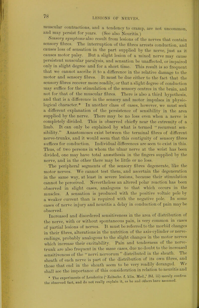LESIONS OF NERVES. muscular contractions, and a tendency to cramp, are not uncommon, and may persist for years. (See also Neuritis.) Sensory symptoms also result from lesions of the nerves that contain sensory fibres. The interruption of the fibres arrests conduction, and causes loss of sensation in the part supplied by the nerve, just as it causes motor palsy. But a slight lesion of a mixed nerve may cause persistent muscular paralysis, and sensation be unaffected, or impaired only in slight degree and for a short time. This result is so frequent that we cannot ascribe it to a difference in the relative damage to the motor and sensory fibres. It must be due either to the fact that the sensory fibres recover more readily, or that a slight degree of conduction may suffice for the stimulation of the sensoiy centres in the brain, and not for that of the muscular fibres. There is also a third hypothesis, and that is a difference in the sensory and motor impulses in physio- logical character.* In another class of cases, however, we must seek a different explanation of the persistence of sensibility in the area supplied by the nerve. There may be no loss even when a nerve is completely divided. This is observed chiefly near the extremity of a limb. It can only be explained by what is termed  recurrent sen- sibility. Anastomoses exist between the terminal fibres of different nerve-trunks, and it would seem that this contiguity of sensory fibres suffices for conduction. Individual differences are seen to exist in this. Thus, of two persons in whom the ulnar nerve at the wrist has been divided, one may have total anaesthesia in the fingers supplied by the nerve, and in the other there may be little or no loss. The peripheral segments of the sensory fibres degenerate, like the motor nerves. We cannot test them, and ascertain the degeneration in the same way, at least in severe lesions, because their stimulation cannot be perceived. Nevertheless an altered polar reaction has been observed in slight cases, analogous to that which occurs in the muscles. A sensation is produced with the positive voltaic pole by a weaker current than is required with the negative pole. In some cases of nerve injury and neuritis a delay in conduction of pain maybe observed. Increased and disordered sensitiveness in the area of distribution of the nerve, with or without spontaneous pain, is very common in cases of partial lesions of nerves. It must be referred to the morbid changes in their fibres, alterations in the nutrition of the axis-cylinder or nerve- endings, probably analogous to the slight changes in the motor nerves which increase their excitability. Pain and tenderness of the nerve- trunk are also frequent in the same cases, due no doubt to the increased sensitiveness of the  nervi nervorum  distributed in the sheath. The sheath of each nerve is part of the distribution of its own fibres, and those that end in the sheath seem to be very readily deranged. We shall see the importance of this consideration in relation to neuritis and * The experiments of Leuderitz (' Zeitscbr. f. klin. Med.,' Bd. iii) merely con6rm tbe observed tact, and do not really explain it, as he and others have assumed.