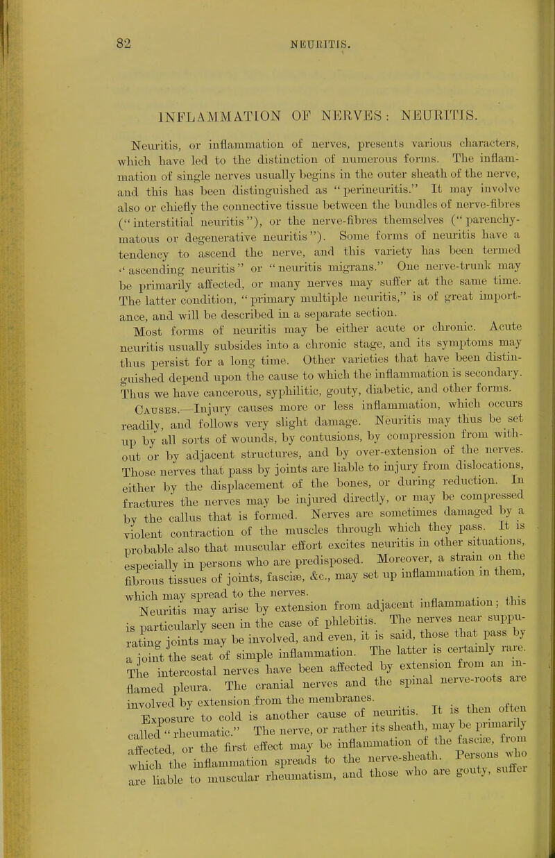 INFLAMM ATION OF NERVES: NEURITIS. Neuritis, or inflammation of nerves, presents various characters, which have led to the distinction of numerous forms. The inflam- mation of single nerves usually begins in the outer sheath of the nerve, and this has been distinguished as perineuritis. It may involve also or chiefly the connective tissue between the bundles of nerve-fibres (interstitial neuritis), or the nerve-fibres themselves (parenchy- matous or degenerative neuritis). Some forms of neuritis have a tendency to ascend the nerve, and this variety has been termed ''ascending neuritis or neuritis migrans. One nerve-trunk may be primarily affected, or many nerves may suffer at the same time. The latter condition,  primary multiple neuritis, is of great import- ance, and will be described in a separate section. Most forms of neuritis may be either acute or chronic. Acute neuritis usually subsides into a chronic stage, and its symptoms may thus persist for a long time. Other varieties that have been distin- guished depend upon the cause to which the inflammation is secondary. Thus we have cancerous, syphilitic, gouty, diabetic, and other forms. Causes.—Injury causes more or less inflammation, which occurs readily, and follows very slight damage. Neuritis may thus be set up by all sorts of wounds, by contusions, by compression from with- out or by adjacent structures, and by over-extension of the nerves. Those nerves that pass by joints are liable to injury from dislocations, either by the displacement of the bones, or during reduction. In fractures the nerves may be injured directly, or may be compressed bv the callus that is formed. Nerves are sometimes damaged by a violent contraction of the muscles through which they pass. It is probable also that muscular effort excites neuritis in other situations, especially in persons who are predisposed. Moreover, a strain on the fibrous tissues of joints, fascise, &c, may set up inflammation m them, which may spread to the nerves. Neuritis may arise by extension from adjacent inflammation; this is particularly seen in the case of phlebitis. The nerves near suppu- rating joints may be involved, and even, it is said, those that pass by atint the seat of simple inflammation. The latter is certainly rare. Tlie intercostal nerves have been affected by extension from an in- flamed pleura. The cranial nerves and the spinal nerve-roots aie involved by extension from the membranes. Exposure to cold is another cause of neuritis It » than often caned rheumatic. The nerve, or rather its sheath may be 1-nan affected or the first effect may be inflammation of the fascia, from wHcl th inflammation spreads to the nerve-sheath. Parson, who t I to muscular rheumatism, and those who are gouty, suffex